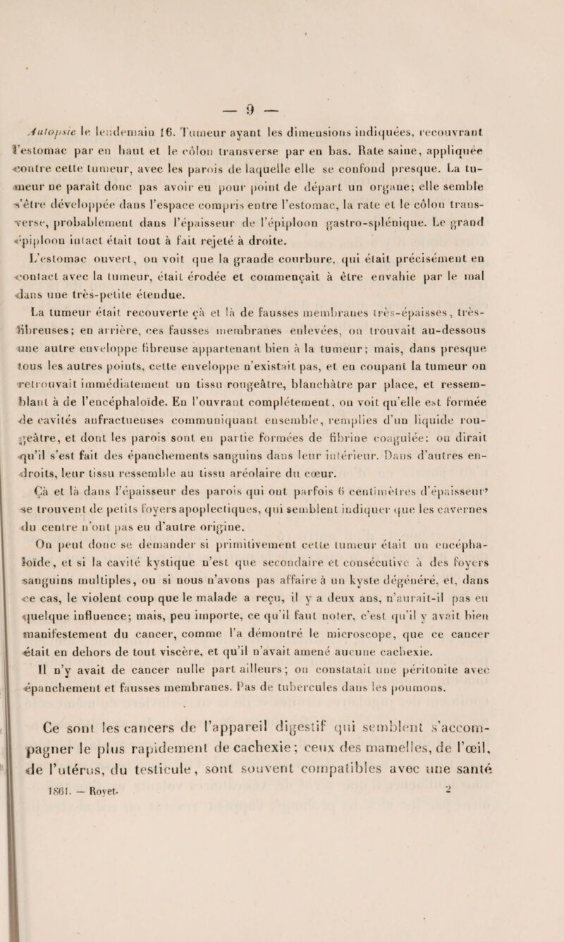 — o Jutofisic le. lendemain {6. Tumeur ayant les dimensions indiquées, recouvrant l'estomac par en haut et le côlon transverse par en bas. Rate saine, appliquée contre celle tumeur, avec les parois de laquelle elle se confond presque. La tu¬ meur ne paraît donc pas avoir eu pour point de départ un organe; elle semble Vôtre développée dans l’espace compris entre l’estomac, la rate et le côlon trans- Tersc, probablement dans l’épaisseur de l’épiploon gastro-splénique. Le grand «épiploon intact était tout à fait rejeté à droite. L’estomac ouvert, on voit que la grande courbure, qui était précisément en -contact avec la tumeur, était érodée et commençait à être envahie par le mal dans une très-petite étendue. La tumeur était recouverte çà et là de fausses membranes très-épaisses, très- libreuses; en arrière, ces fausses membranes enlevées, on trouvait au-dessous une autre enveloppe fibreuse appartenant bien à la tumeur; mais, dans presque tous les autres points, celte enveloppe n’existait pas, et en coupant la tumeur on retrouvait immédiatement un tissu rougeâtre, blanchâtre par place, et ressem¬ blant à de l’encéphaloïde. En l’ouvrant complètement, on voit qu elle est formée de cavités anfractueuses communiquant ensemble, remplies d’un liquide rou¬ geâtre, et dont les parois sont en partie formées de fibrine coagulée: ou dirait <qu’il s’est fait des épanchements sanguins dans leur intérieur. Dans d’autres en¬ droits, leur tissu ressemble au tissu aréolaire du cœur. Çà et là dans l’épaisseur des parois qui ont parfois (> centimètres d’épaisseur’ se trouvent de petits foyers apoplectiques, qui semblent indiquer que les cavernes du centre n’ont pas eu d’autre origine. On peut donc se demander si primitivement cette tumeur était un encépha- îoïde, et si la cavité kystique n’est que secondaire et consécutive à des foyers sanguins multiples, ou si nous n’avons pas affaire à un kyste dégénéré, et, dans «ce cas, le violent coup que le malade a reçu, il y a deux ans, n’aurait-il pas eu quelque influence; mais, peu importe, ce qu’il faut noter, c’est qu’il y avait bien manifestement du cancer, comme l’a démontré le microscope, que ce cancer était en dehors de tout viscère, et qu’il n’avait amené aucune cachexie. Il n’y avait de cancer nulle part ailleurs ; on constatait une péritonite avec épanchement et fausses membranes. Pas de tubercules dans les poumons. Ce sont les cancers de l’appareil digestif qui semblent s’accom¬ pagner le plus rapidement de cachexie; ceux des mamelles, de l’œil, de l’utérus, du testicule, sont souvent compatibles avec une santé •> 1801. — Rovet-