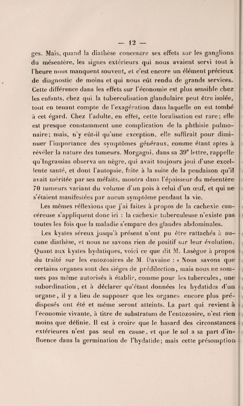 ges. Mais, quand la diathèse concentre ses effets sur les ganglions du mésentère, les signes extérieurs qui nous avaient servi tout à Theure nous manquent souvent, et c’est encore un élément précieux de diagnostic de moins et qui nous eût rendu de grands services. Cette différence dans les effets sur F économie est plus sensible cher les enfants, chez qui la tuberculisation glandulaire peut être isolée, tout en tenant compte de l’exagération dans laquelle on est tombé à cet égard. Chez l’adulte, en effet, cette localisation est rare; elle est presque constamment une complication de la phthisie pulmo¬ naire; mais, n’y eût-il qu’une exception, elle suffirait pour dimi¬ nuer l’importance des symptômes généraux, comme étant aptes à révéler la nature des tumeurs. Morgagni, dans sa 39e lettre, rappelle qu’lngrassias observa un nègre, qui avait toujours joui d’une excel¬ lente santé, et dont l’autopsie, faite à la suite de la pendaison qu’il avait méritée par ses méfaits, montra dans l’épaisseur du mésentère 70 tumeurs variant du volume d’un pois à celui d’un œuf, et qui ne s’étaient manifestées par aucun symptôme pendant la vie. Les mêmes réflexions que j’ai faites à propos de la cachexie can¬ céreuse s’appliquent donc ici : la cachexie tuberculeuse n’existe pa& toutes les fois que la maladie s’empare des glandes abdominales. Les kystes séreux jusqu’à présent n’ont pu être rattachés à au¬ cune diathèse, et nous ne savons rien de positif sur leur évolution. Quant aux kystes hydatiques, voici ce que dit M. Lasègue à propos du traité sur les enîozoaires de M. Davaine : « Nous savons que certains organes sont des sièges de prédilection, mais nous ne som¬ mes pas même autorisés à établir, comme pour les tubercules, une subordination, et à déclarer qu’étant données les hydatîdes d’un organe, il y a lieu de supposer que les organes encore plus pré¬ disposés ont été et même seront atteints. La part qui revient à l’économie vivante, à titre de substratum de l’entozoaire, n’est rien moins que définie. 11 est à croire que le hasard des circonstances extérieures n’est pas seul en cause, et que le sol a sa part d’in¬ fluence dans la germination de l’hydatide; mais cette présomption
