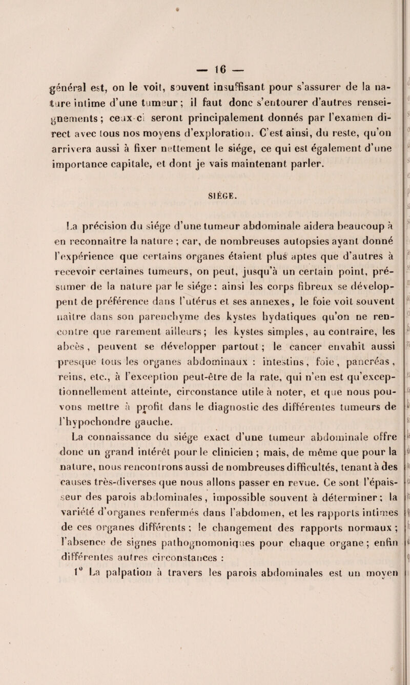 » général est, on le voit, souvent insuffisant pour s’assurer de la na¬ ture intime d’une tumeur; il faut donc s’entourer d’autres rensei¬ gnements; ceux ci seront principalement donnés par l’examen di¬ rect avec tous nos moyens d’exploration. C’est ainsi, du reste, qu’on arrivera aussi à fixer nettement le siège, ce qui est également d’une importance capitale, et dont je vais maintenant parler. SIÈGE. <1 0 Sf a (ii r [fl if1 iss La précision du siège d’une tumeur abdominale aidera beaucoup à en reconnaître la nature ; car, de nombreuses autopsies ayant donné l’expérience que certains organes étaient plus aptes que d’autres à recevoir certaines tumeurs, on peut, jusqu’à un certain point, pré¬ sumer de la nature par le siège: ainsi les corps fibreux se dévelop¬ pent de préférence dans l'utérus et ses annexes, le foie voit souvent naître dans son parenchyme des kystes bydatiques qu’on ne ren¬ contre que rarement ailleurs; les kystes simples, au contraire, les abcès , peuvent se développer partout ; le cancer envahit aussi presque tous les organes abdominaux : intestins, foie, pancréas, reins, etc., à l’exception peut-être de la rate, qui n’en est qu’excep- tionneîlement atteinte, circonstance utile à noter, et que nous pou- ♦ / vous mettre à profit dans le diagnostic des différentes tumeurs de l'hypochondre gauche. La connaissance du siège exact d’une tumeur abdominale offre donc un grand intérêt pour le clinicien ; mais, de même que pour la nature, nous rencontrons aussi de nombreuses difficultés, tenant à des causes très-diverses que nous allons passer en revue. Ce sont l’épais¬ seur des parois abdominales, impossible souvent à déterminer; la variété d’organes renfermés dans l’abdomen, et les rapports intimes de ces organes différents ; le changement des rapports normaux ; l’absence de signes pathognomoniques pour chaque organe ; enfin jp jb i fii n ii et fii SI: t fil fil ti f3 I i différentes autres circonstances : 1° La palpation à travers les parois abdominales est un moven