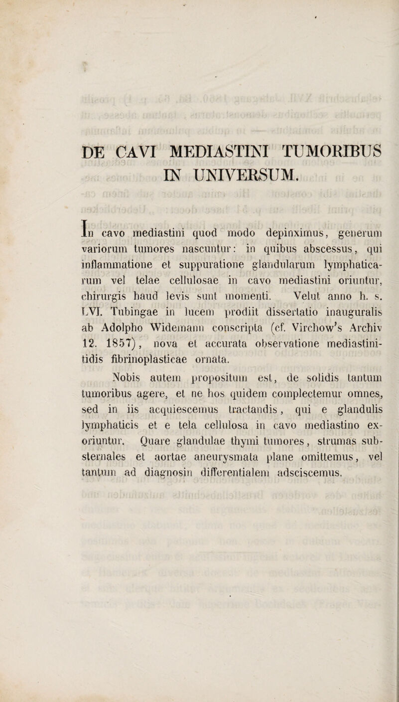 DE CAVI MEDIASTINI TUMORIBUS IN UNIVERSUM. In cavo mediastini quod modo depinximus, generum variorum tumores nascuntur: in quibus abscessus, qui inflammatione et suppuratione glandularum lymphatica¬ rum vel telae cellulosae in cavo mediastini oriuntur, chirurgis haud levis sunt momenti. Velut anno h. s. LVI. Tubingae in lucem prodiit dissertatio inauguralis ab Adolpho Widemann conscripta (cf. Virchow,s Archiv 12. 1857), nova et accurata observatione mediastini- tidis fibrinoplasticae ornata. Nobis autem propositum est, de solidis tantam tumoribus agere, et ne hos quidem complectemur omnes, sed in iis acquiescemus tractandis, qui e glandulis lymphaticis et e tela cellulosa in cavo mediastino ex¬ oriuntur, Quare glandulae thymi tumores, strumas sub- sternales et aortae aneurysmata plane omittemus, vel tantum ad diagnosin differentialem adsciscemus.