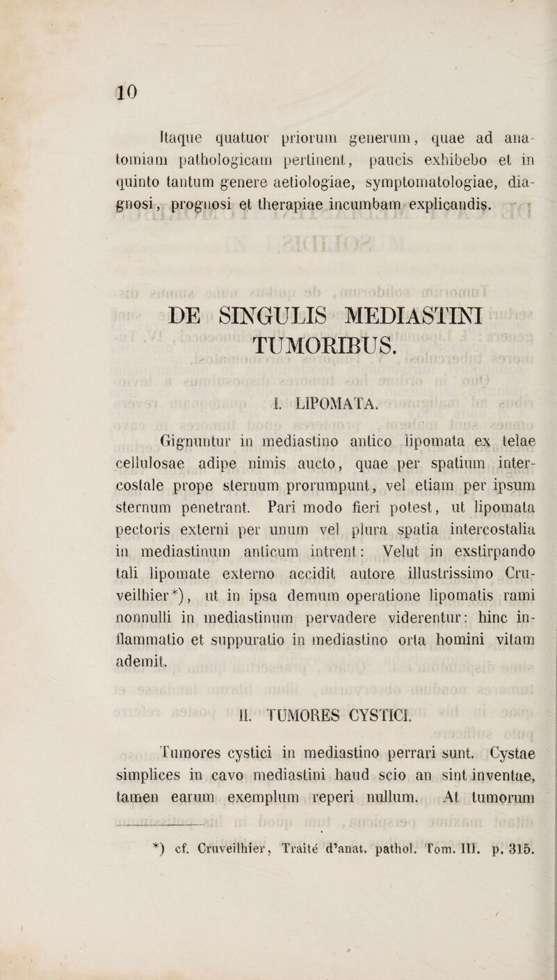 Itaque quatuor priorum generum, quae ad ana tomiam pathologicam pertinent, paucis exhibebo et in quinto tantum genere aetiologiae, symptomatologiae, dia¬ gnosi, prognosi et therapiae incumbam explicandis. DE SINGULIS MEDIASTINI TUMORIBUS. I. LIPOMATA. Gignuntur in mediastino antico lipomata ex telae cellulosae adipe nimis aucto, quae per spatium inter¬ costale prope sternum prorumpunt, vel etiam per ipsum sternum penetrant. Pari modo fieri potest, ut lipomata pectoris externi per unum vel plura spatia intercostalia in mediastinum anticum intrent: Velut in exstirpando tali lipomate externo accidit autore illustrissimo Cru- veilhier*), ut in ipsa demum operatione lipomatis rami nonnulli in mediastinum pervadere viderentur: hinc in¬ flammatio et suppuratio in mediastino orta homini vitam ademit. II. TUMORES CYSTICI ITimores cystici in mediastino perrari sunt. Cystae simplices in cavo mediastini haud scio an sint inventae, tamen earum exemplum reperi nullum. At tumorum *) cf. Cmveilhiev, Traite d’anat. pathol. Tom. III. p. 315. /