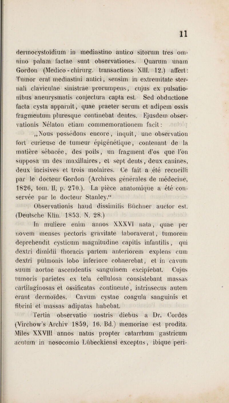 dermocystoidium in mediastino antico sitorum tres om¬ nino palam factae sunt observationes. Quarum unam Gordon (Medico - chirurg. transactions XIII. 12.) affert: Tumor erat mediastini antici, sensim in extremitate ster¬ nali claviculae sinistrae prorumpens, cujus ex pulsatio¬ nibus aneurysmatis conjectura capta est. Sed obductione facta cysta apparuit, quae praeter serum et adipem ossis fragmentum pluresque continebat dentes. Ejusdem obser¬ vationis Nelaton etiam commemorationem facit: „Nous possedons encore, inquit, une observation fort curieuse de tumeur epigenetique, contenant de la matiere sebacee, des poils, un fragment d’os que Ton supposa un des maxillaires, et sept dents, deux canines, deux incisives et trois molaires. Ce fait a ete recueilli par le docteur Gordon (Archives generales de medecine, 1826, tom. II, p. 270.). La piece anatomique a ete com servee par le docteur Stanley/4 Observationis haud dissimilis Buchner auctor esi. (Deutsche Klin. 1853. N. 28.) In muliere enim annos XXXVI nata, quae per novem menses pectoris gravitate laboraverat, tumorem deprehendit cysticum magnitudine capitis infantilis, qui dextri dimidii thoracis partem anteriorem explens cum dextri pulmonis lobo inferiore cohaerebat, et io cavum suum aortae ascendentis sanguinem excipiebat. Cujus tumoris parietes ex tela cellulosa consistebant massas cartilaginosas et ossificatas continente, intrinsecus autem erant dermoides. Cavum cystae coagula sanguinis et fibrini et massas adipatas habebat. Tertia observatio nostris diebus a Di\ Cordes (VirchovCs Archiv 1859, 16. Bd.) memoriae est prodita. Miles XXVIII annos natus propter catarrhum gastricum acutum in nosocomio Lubeckiensi exceptus, ibique peri-