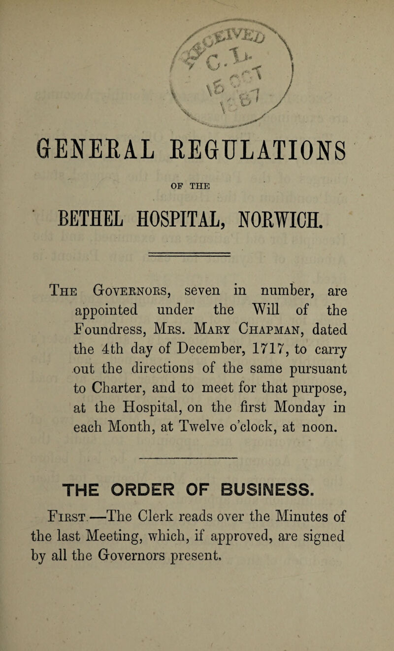 GENERAL REGULATIONS OF THE BETHEL HOSPITAL, NORWICH. The Goveenoes, seven in number, are appointed under the Will of the Foundress, Mes. Maey Chapman, dated the 4th day of December, 1717, to carry out the directions of the same pursuant to Charter, and to meet for that purpose, at the Hospital, on the first Monday in each Month, at Twelve o’clock, at noon. THE ORDER OF BUSINESS. Fiest—The Clerk reads over the Minutes of the last Meeting, which, if approved, are signed by all the Governors present.