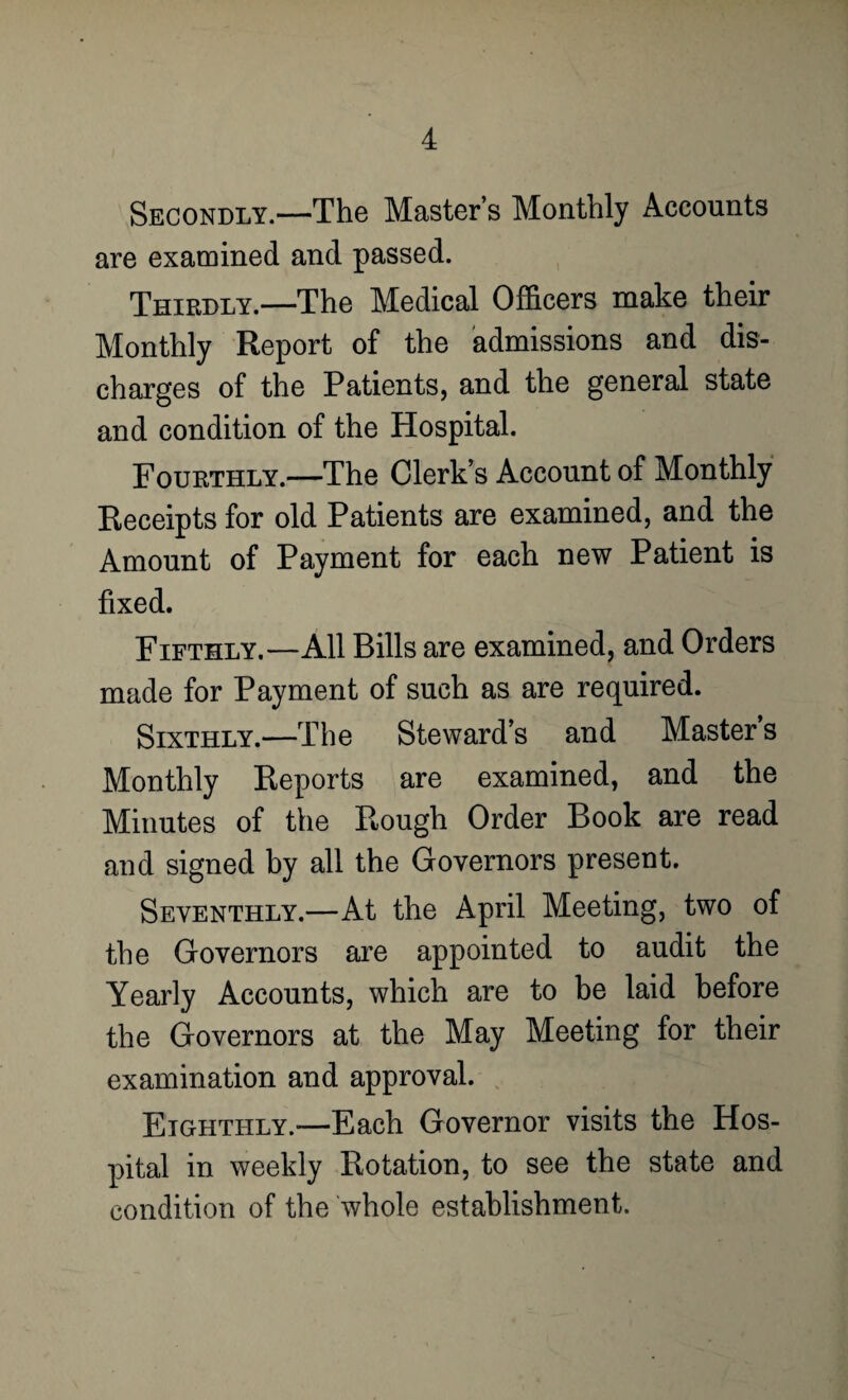 Secondly.—The Master’s Monthly Accounts are examined and passed. Thirdly.—The Medical Officers make their Monthly Report of the admissions and dis¬ charges of the Patients, and the general state and condition of the Hospital. Fourthly.—The Clerk’s Account of Monthly Receipts for old Patients are examined, and the Amount of Payment for each new Patient is fixed. Fifthly.—All Bills are examined, and Orders made for Payment of such as are required. Sixthly.—The Steward’s and Master’s Monthly Reports are examined, and the Minutes of the Rough Order Book are read and signed by all the Governors present. Seventhly.—At the April Meeting, two of the Governors are appointed to audit the Yearly Accounts, which are to be laid before the Governors at the May Meeting for their examination and approval. Eighthly.—Each Governor visits the Hos¬ pital in weekly Rotation, to see the state and condition of the whole establishment.