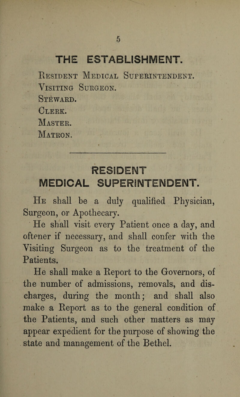 THE ESTABLISHMENT. Resident Medical Superintendent. Visiting Surgeon. Steward. Clerk. Master. Matron. RESIDENT MEDICAL SUPERINTENDENT. He shall be a duly qualified Physician, Surgeon, or Apothecary. He shall visit every Patient once a day, and oftener if necessary, and shall confer with the Visiting Surgeon as to the treatment of the Patients. He shall make a Report to the Governors, of the number of admissions, removals, and dis¬ charges, during the month; and shall also make a Report as to the general condition of the Patients, and such other matters as may appear expedient for the purpose of showing the state and management of the Bethel.