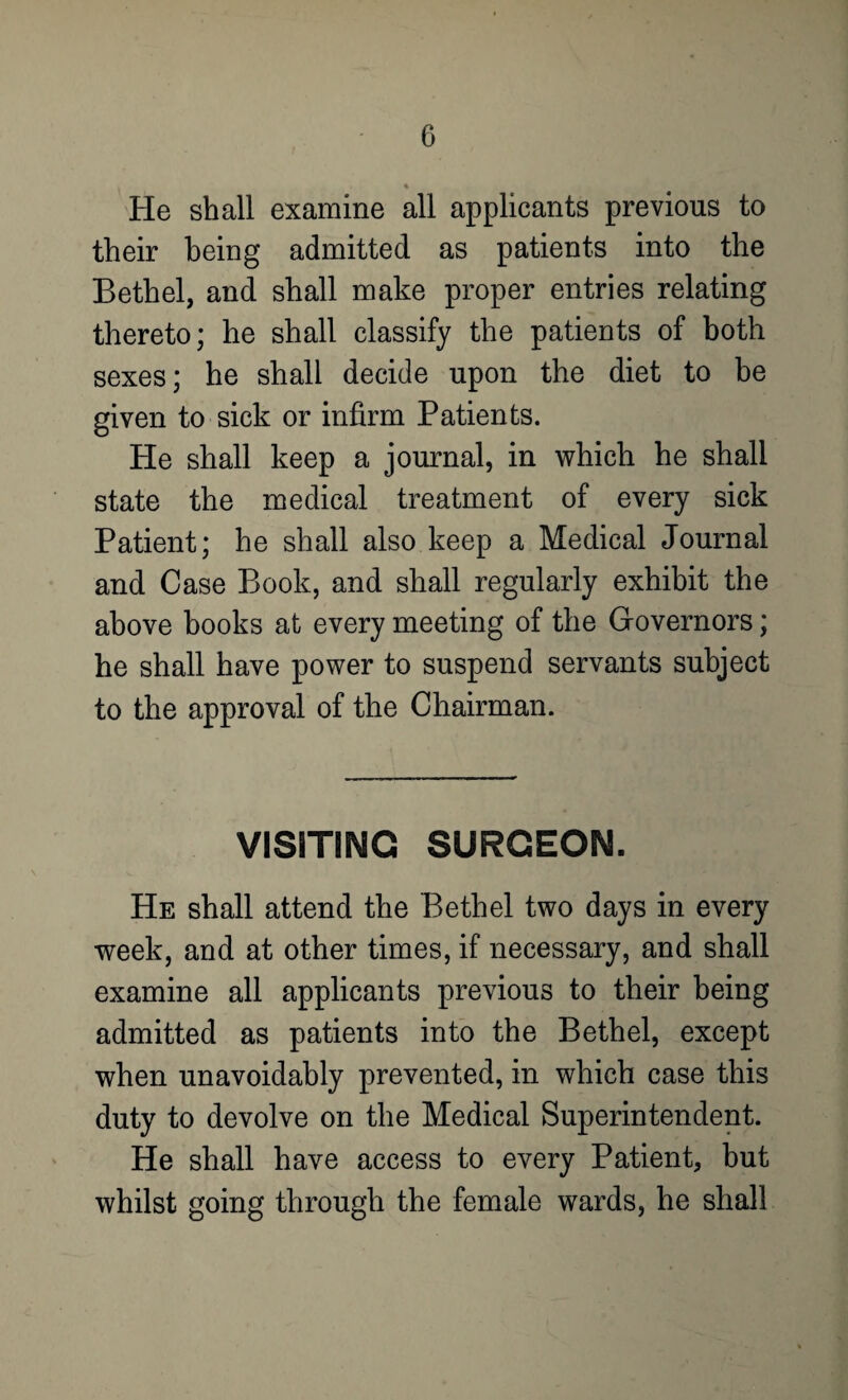 He shall examine all applicants previous to their being admitted as patients into the Bethel, and shall make proper entries relating thereto; he shall classify the patients of both sexes; he shall decide upon the diet to be given to sick or infirm Patients. He shall keep a journal, in which he shall state the medical treatment of every sick Patient; he shall also keep a Medical Journal and Case Book, and shall regularly exhibit the above books at every meeting of the Governors; he shall have power to suspend servants subject to the approval of the Chairman. VISITING SURGEON. He shall attend the Bethel two days in every week, and at other times, if necessary, and shall examine all applicants previous to their being admitted as patients into the Bethel, except when unavoidably prevented, in which case this duty to devolve on the Medical Superintendent. He shall have access to every Patient, but whilst going through the female wards, he shall