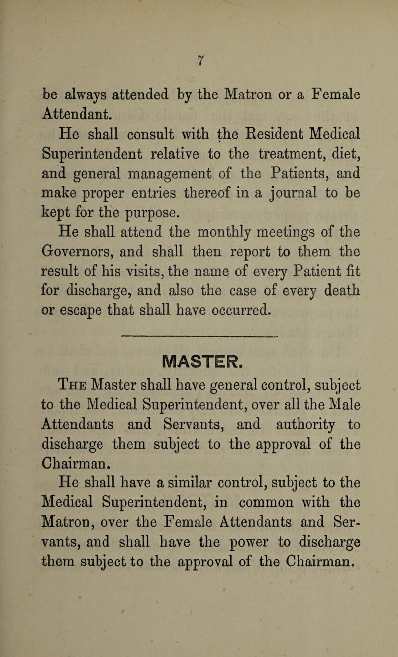 be always attended by the Matron or a Female Attendant. He shall consult with the Resident Medical Superintendent relative to the treatment, diet, and general management of the Patients, and make proper entries thereof in a journal to be kept for the purpose. He shall attend the monthly meetings of the Governors, and shall then report to them the result of his visits, the name of every Patient fit for discharge, and also the case of every death or escape that shall have occurred. MASTER. The Master shall have general control, subject to the Medical Superintendent, over all the Male Attendants and Servants, and authority to discharge them subject to the approval of the Chairman. He shall have a similar control, subject to the Medical Superintendent, in common with the Matron, over the Female Attendants and Ser¬ vants, and shall have the power to discharge them subject to the approval of the Chairman.