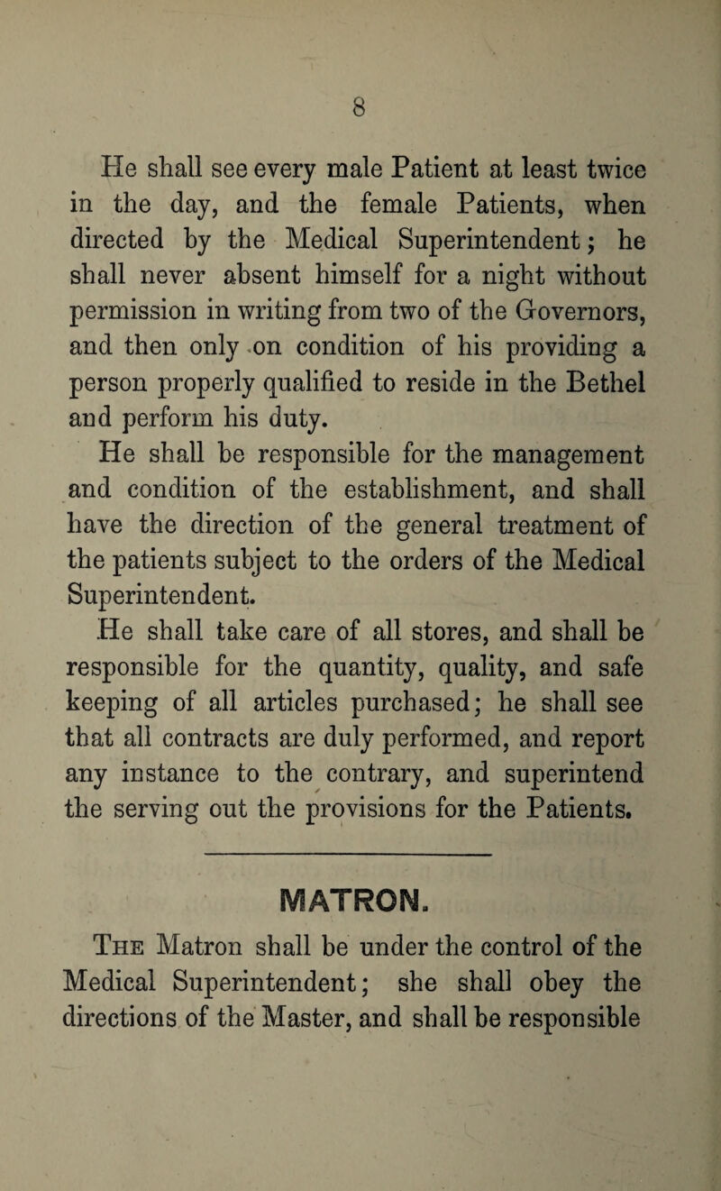 He shall see every male Patient at least twice in the day, and the female Patients, when directed by the Medical Superintendent; he shall never absent himself for a night without permission in writing from two of the Governors, and then only .on condition of his providing a person properly qualified to reside in the Bethel and perform his duty. He shall he responsible for the management and condition of the establishment, and shall have the direction of the general treatment of the patients subject to the orders of the Medical Superintendent. He shall take care of all stores, and shall be responsible for the quantity, quality, and safe keeping of all articles purchased; he shall see that all contracts are duly performed, and report any instance to the contrary, and superintend the serving out the provisions for the Patients. MATRON, The Matron shall be under the control of the Medical Superintendent; she shall obey the directions of the Master, and shall be responsible