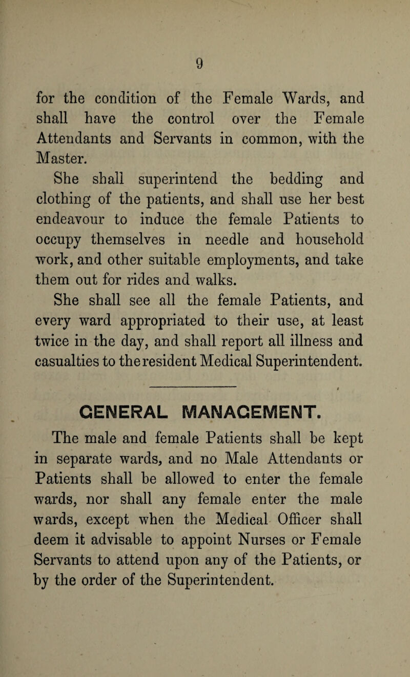 for the condition of the Female Wards, and shall have the control over the Female Attendants and Servants in common, with the Master. She shall superintend the bedding and clothing of the patients, and shall use her best endeavour to induce the female Patients to occupy themselves in needle and household work, and other suitable employments, and take them out for rides and walks. She shall see all the female Patients, and every ward appropriated to their use, at least twice in the day, and shall report all illness and casualties to the resident Medical Superintendent. GENERAL MANAGEMENT. The male and female Patients shall he kept in separate wards, and no Male Attendants or Patients shall be allowed to enter the female wards, nor shall any female enter the male wards, except when the Medical Officer shall deem it advisable to appoint Nurses or Female Servants to attend upon any of the Patients, or by the order of the Superintendent.