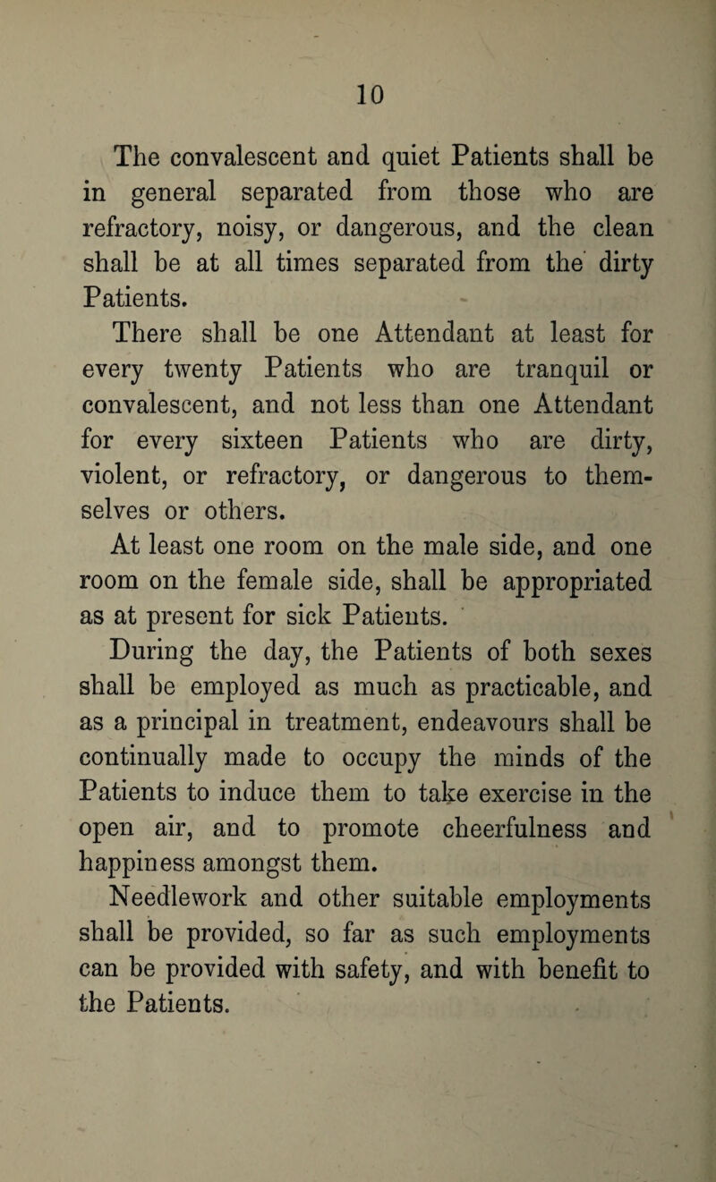 The convalescent and quiet Patients shall be in general separated from those who are refractory, noisy, or dangerous, and the clean shall be at all times separated from the dirty Patients. There shall be one Attendant at least for every twenty Patients who are tranquil or convalescent, and not less than one Attendant for every sixteen Patients who are dirty, violent, or refractory, or dangerous to them¬ selves or others. At least one room on the male side, and one room on the female side, shall be appropriated as at present for sick Patients. During the day, the Patients of both sexes shall be employed as much as practicable, and as a principal in treatment, endeavours shall be continually made to occupy the minds of the Patients to induce them to take exercise in the open air, and to promote cheerfulness and happiness amongst them. Needlework and other suitable employments shall be provided, so far as such employments can be provided with safety, and with benefit to the Patients.