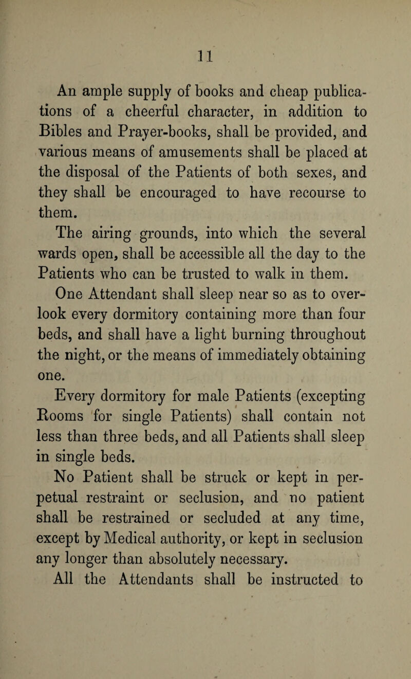 An ample supply of books and cheap publica¬ tions of a cheerful character, in addition to Bibles and Prayer-books, shall be provided, and various means of amusements shall be placed at the disposal of the Patients of both sexes, and they shall be encouraged to have recourse to them. The airing grounds, into which the several wards open, shall be accessible all the day to the Patients who can be trusted to walk in them. One Attendant shall sleep near so as to over¬ look every dormitory containing more than four beds, and shall have a light burning throughout the night, or the means of immediately obtaining one. Every dormitory for male Patients (excepting Rooms for single Patients) shall contain not less than three beds, and all Patients shall sleep in single beds. No Patient shall be struck or kept in per¬ petual restraint or seclusion, and no patient shall be restrained or secluded at any time, except by Medical authority, or kept in seclusion any longer than absolutely necessary. All the Attendants shall be instructed to