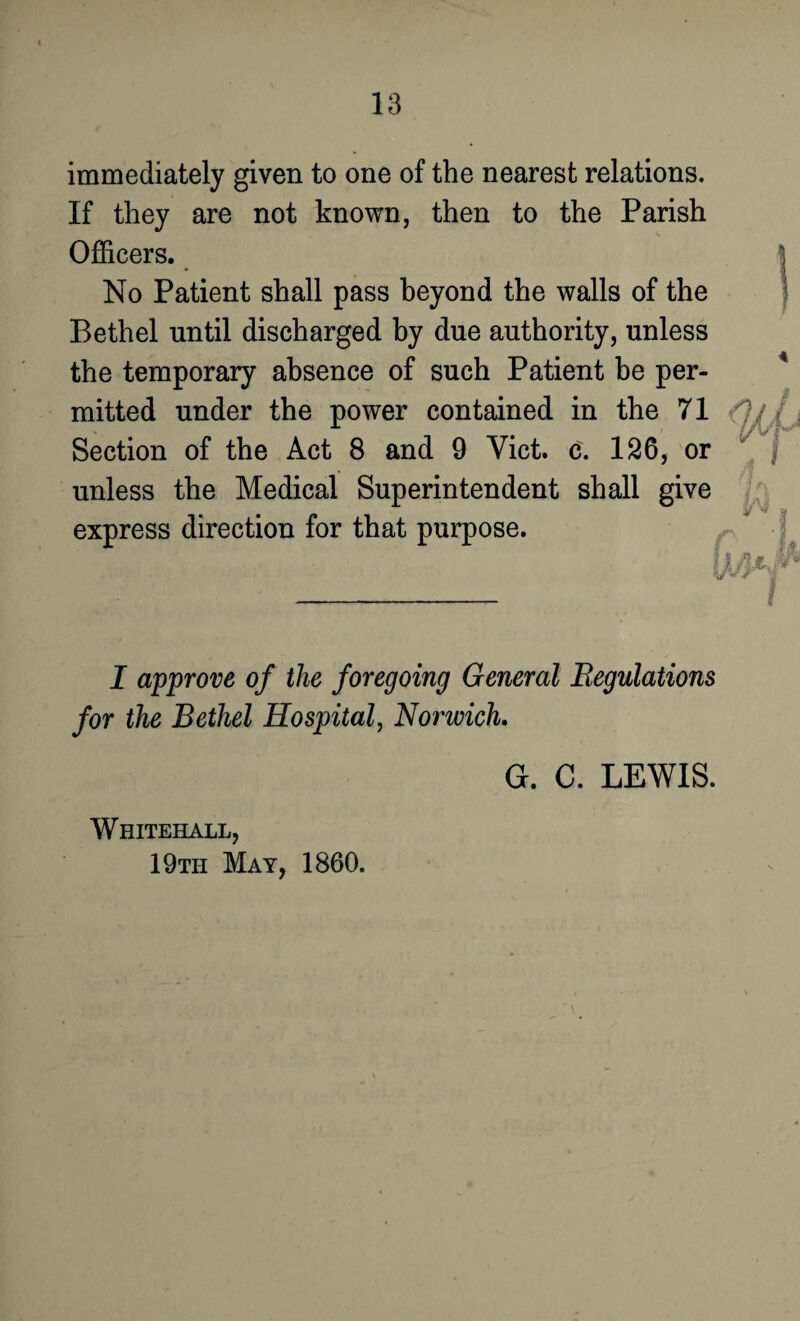 immediately given to one of the nearest relations. If they are not known, then to the Parish Officers. No Patient shall pass beyond the walls of the Bethel until discharged by due authority, unless the temporary absence of such Patient be per¬ mitted under the power contained in the 71 Section of the Act 8 and 9 Yict. c. 126, or unless the Medical Superintendent shall give express direction for that purpose. I approve of the foregoing General Regulations for the Bethel Hospital, Norwich. G. C. LEWIS. Whitehall, 19th May, 1860.