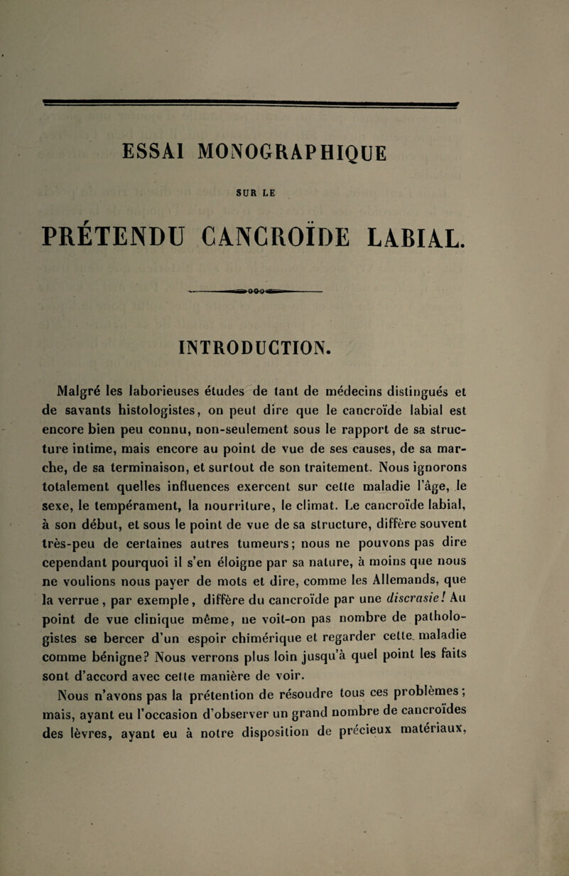 ESSAI MONOGRAPHIQUE SUR LE PRETENDU CANCROÏDE LABIAL. ►0^94 INTRODUCTION. Malgré les laborieuses études de tant de médecins distingués et de savants histologistes, on peut dire que le cancroïde labial est encore bien peu connu, non-seulement sous le rapport de sa struc¬ ture intime, mais encore au point de vue de ses causes, de sa mar¬ che, de sa terminaison, et surtout de son traitement. Nous ignorons totalement quelles influences exercent sur cette maladie l’âge, le sexe, le tempérament, la nourriture, le climat. Le cancroïde labial, à son début, et sous le point de vue de sa structure, diffère souvent très-peu de certaines autres tumeurs; nous ne pouvons pas dire cependant pourquoi il s’en éloigne par sa nature, à moins que nous ne voulions nous payer de mots et dire, comme les Allemands, que la verrue , par exemple, diffère du cancroïde par une discrcisie! Au point de vue clinique même, ne voit-on pas nombre de patholo¬ gistes se bercer d’un espoir chimérique et regarder cette, maladie comme bénigne? Nous verrons plus loin jusqu’à quel point les faits sont d’accord avec cette manière de voir. Nous n’avons pas la prétention de résoudre tous ces problèmes ; mais, ayant eu l’occasion d’observer un grand nombre de cancroïdes des lèvres, ayant eu à notre disposition de précieux matériaux,