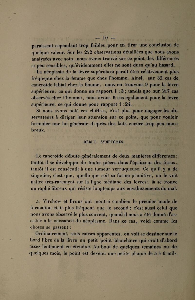 paraissent cependant trop faibles pour en tirer une conclusion de quelque valeur. Sur les 252 observations détaillées que nous avons analysées avec soin, nous avons trouvé sur ce point des différences si peu sensibles, qu’évidemment elles ne sont dues qu’au hasard. La néoplasie de la lèvre supérieure paraît être relativement plus fréquente chez la femme que chez l’homme. Ainsi, sur 32 cas de cancroïde labial chez la femme, nous en trouvons 9 pour la lèvre supérieure, ce qui donne un rapport 1:3; tandis que sur 217 cas observés chez l’homme, nous avons 9 cas également pour la lèvre supérieure, ce qui donne pour rapport 1 : 24. Si nous avons noté ces chiffres, c’est plus pour engager les ob¬ servateurs à diriger leur attention sur ce point, que pour vouloir formuler une loi générale d’après des faits encore trop peu nom¬ breux. DÉBUT, SYMPTÔMES. Le cancroïde débute généralement de deux manières différentes : tantôt il se développe de toutes pièces dans l’épaisseur des tissus, tantôt il est consécutif à une tumeur verruqueuse. Ce qu’il y a de singulier, c’est que, quelle que soit sa forme primitive, on le voit naître très-rarement sur la ligne médiane des lèvres; là se trouve un raphé fibreux qui résiste longtemps aux envahissements du mal. A. Virchow et Bruns ont montré combien le premier mode de formation était plus fréquent que le second ; c’est aussi celui que nous avons observé le plus souvent, quand il nous a été donné d’as¬ sister à la naissance du néoplasme. Dans ce cas, voici comme les choses se passent : Ordinairement, sans causes apparentes, on voit se dessiner sur le bord fibre de la lèvre un petit point blanchâtre qui croît d’abord assez lentement en étendue. Au bout de quelques semaines ou de