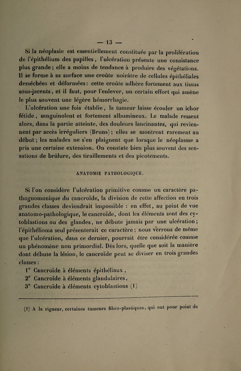 t Si la néoplasie est essentiellement constituée par la prolifération de l’épithélium des papilles, l’ulcération présente une consistance plus grande; elle a moins de tendance à produire des végétations. 11 se forme à sa surface une croûte noirâtre de cellules épithéliales desséchées et déformées: cette croûte adhère fortement aux tissus sous-jacents, et il faut, pour l’enlever, un certain effort qui amène le plus souvent une légère hémorrhagie. L’ulcération une fois établie, la tumeur laisse écouler un ichor fétide , sanguinolent et fortement albumineux. Le malade ressent alors, dans la partie atteinte, des douleurs lancinantes, qui revien¬ nent par accès irréguliers (Bruns) ; elles se montrent rarement au début; les malades ne s’en plaignent que lorsque le néoplasme a pris une certaine extension. On constate bien plus souvent des sen¬ sations de brûlure, des tiraillements et des picotements. ANATOMIE PATHOLOGIQUE. Si l’on considère l’ulcération primitive comme un caractère pa¬ thognomonique du cancroïde, la division de cette affection en trois grandes classes deviendrait impossible : en effet, au point de vue anatomo-pathologique, le cancroïde, dont les éléments sont des cy- toblastions ou des glandes, ne débute jamais par une ulcération; l’épithélioma seul présenterait ce caractère: nous vèrrons de même que l’ulcération, dans ce dernier, pourrait être considérée comme un phénomène non primordial. Dès lors, quelle que soit la manière dont débute la lésion, le cancroïde peut se diviser en trois grandes classes : 1° Cancroïde à éléments épithéliaux , 2° Cancroïde à éléments glandulaires, 3° Cancroïde à éléments cytoblastions (1) (1) A la rigueur, certaiues tumeurs fibro-plastiques, qui out pour poiut de