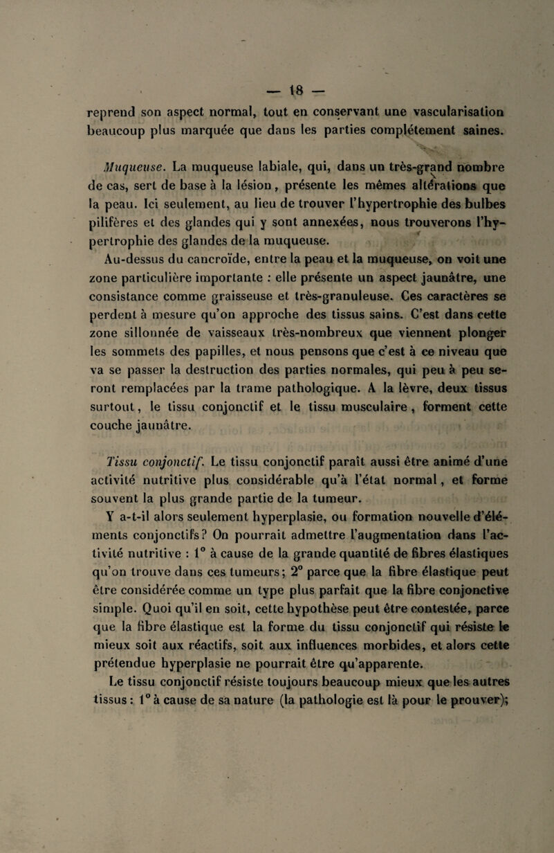 reprend son aspect normal, tout en conservant une vascularisation beaucoup plus marquée que dans les parties complètement saines. Muqueuse. La muqueuse labiale, qui, dans un très-grand nombre de cas, sert de base à la lésion, présente les mêmes altérations que la peau. Ici seulement, au lieu de trouver l’hypertrophie des bulbes pilifères et des glandes qui y sont annexées, nous trouverons l’hy¬ pertrophie des glandes de la muqueuse. Au-dessus du cancroïde, entre la peau et la muqueuse, on voit une zone particulière importante : elle présente un aspect jaunâtre, une consistance comme graisseuse et très-granuleuse. Ces caractères se perdent à mesure qu’on approche des tissus sains. C’est dans cette zone sillonnée de vaisseaux très-nombreux que viennent plonger les sommets des papilles, et nous pensons que c’est à ce niveau que va se passer la destruction des parties normales, qui peu à peu se¬ ront remplacées par la trame pathologique. A la lèvre, deux tissus surtout, le tissu conjonctif et le tissu musculaire , forment cette couche jaunâtre. Tissu conjonctif. Le tissu conjonctif paraît aussi être animé d’une activité nutritive plus considérable qu’à l’état normal, et forme souvent la plus grande partie de la tumeur. Y a-t-il alors seulement hyperplasie, ou formation nouvelle d’élé¬ ments conjonctifs? On pourrait admettre l’augmentation dans l’ac¬ tivité nutritive : 1° à cause de la grande quantité de fibres élastiques qu’on trouve dans ces tumeurs; 2° parce que la fibre élastique peut être considérée comme un type plus parfait que la fibre conjonctive simple. Quoi qu’il en soit, cette hypothèse peut être contestée, parce que la fibre élastique est la forme du tissu conjonctif qui résiste le mieux soit aux réactifs, soit aux influences morbides, et alors cette prétendue hyperplasie ne pourrait être qu’apparente. Le tissu conjonctif résiste toujours beaucoup mieux que les autres tissus : 1° à cause de sa nature (la pathologie est là pour le prouver);