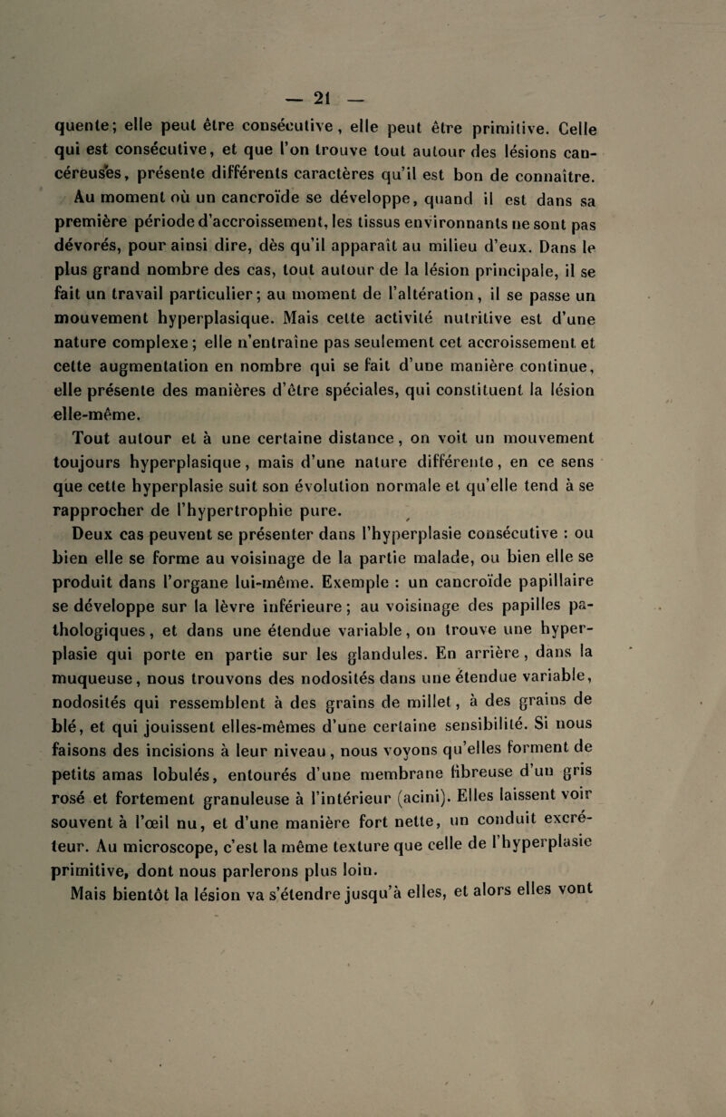 quente; elle peut être consécutive, elle peut être primitive. Celle qui est consécutive, et que l’on trouve tout autour des lésions can¬ céreuses, présente différents caractères qu’il est bon de connaître. Au moment où un cancroïde se développe, quand il est dans sa première période d’accroissement, les tissus environnants ne sont pas dévorés, pour ainsi dire, dès qu’il apparaît au milieu d’eux. Dans le plus grand nombre des cas, tout autour de la lésion principale, il se fait un travail particulier; au moment de l’altération, il se passe un mouvement hyperplasique. Mais cette activité nutritive est d’une nature complexe ; elle n’entraîne pas seulement cet accroissement, et cette augmentation en nombre qui se fait d’une manière continue, elle présente des manières d’être spéciales, qui constituent la lésion elle-même. Tout autour et à une certaine distance, on voit un mouvement toujours hyperplasique, mais d’une nature différente, en ce sens que cette hyperplasie suit son évolution normale et qu’elle tend à se rapprocher de l’hypertrophie pure. Deux cas peuvent se présenter dans l’hyperplasie consécutive : ou bien elle se forme au voisinage de la partie malade, ou bien elle se produit dans l’organe lui-même. Exemple : un cancroïde papillaire se développe sur la lèvre inférieure; au voisinage des papilles pa¬ thologiques, et dans une étendue variable, on trouve une hyper¬ plasie qui porte en partie sur les glandules. En arrière, dans la muqueuse, nous trouvons des nodosités dans une étendue variable, nodosités qui ressemblent à des grains de millet, à des grains de blé, et qui jouissent elles-mêmes d’une certaine sensi bililé. Si nous faisons des incisions à leur niveau, nous voyons qu’elles forment de petits amas lobulés, entourés d’une membrane fibreuse d un gris rosé et fortement granuleuse à l’intérieur (acini). Elles laissent voir souvent à l’œil nu, et d’une manière fort nette, un conduit excré¬ teur. Au microscope, c’est la même texture que celle de 1 hyperplasie primitive, dont nous parlerons plus loin. Mais bientôt la lésion va s’étendre jusqu’à elles, et alors elles vont