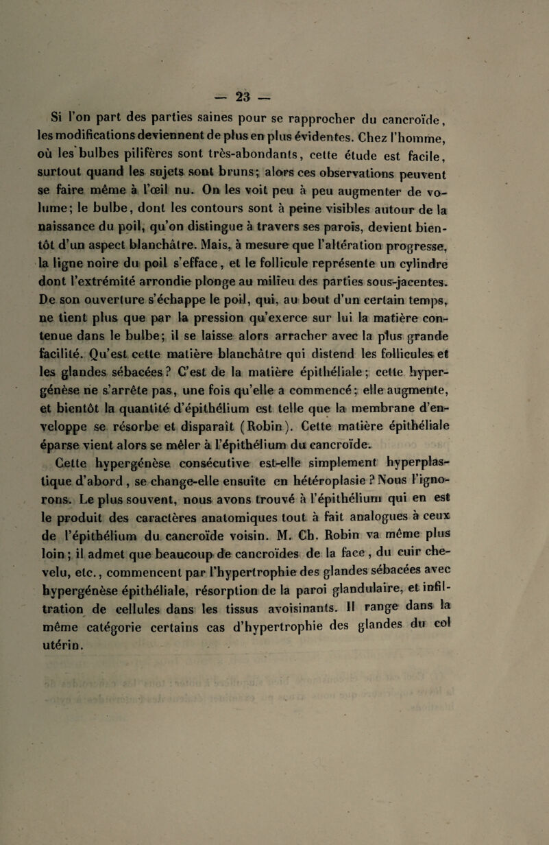 Si l’on part des parties saines pour se rapprocher du cancroïde, les modifications deviennent de plus en plus évidentes. Chez l’homme, où les*bulbes pilifères sont très-abondants, cette étude est facile, surtout quand les sujets sont bruns; alors ces observations peuvent se faire même à l’œil nu. On les voit peu à peu augmenter de vo¬ lume; le bulbe, dont les contours sont à peine visibles autour de la naissance du poil, qu’on distingue à travers ses parois, devient bien¬ tôt d’un aspect blanchâtre. Mais, à mesure que l’altération progresse, la ligne noire du poil s’efface, et le follicule représente un cylindre dont l’extrémité arrondie plonge au milieu des parties sous-jacentes. De son ouverture s’échappe le poil, qui, au bout d’un certain temps, ne tient plus que par la pression qu’exerce sur lui la matière con¬ tenue dans le bulbe; il se laisse alors arracher avec la plus grande facilité. Qu’est cette matière blanchâtre qui distend les follicules et les glandes sébacées ? C’est de la matière épithéliale ; cette hyper- génèse ne s’arrête pas, une fois qu’elle a commencé; elle augmente, et bientôt la quantité d’épithélium est telle que la membrane d’en¬ veloppe se résorbe et disparaît (Robin). Cette matière épithéliale éparse vient alors se mêler à l’épithélium du cancroïde. Cette hypergénèse consécutive est-elle simplement hyperplas- tique d’abord , se change-elle ensuite en hétéroplasie ? Nous l’igno¬ rons. Le plus souvent, nous avons trouvé à l’épithélium qui en est le produit des caractères anatomiques tout à fait analogues à ceux de l’épithélium du cancroïde voisin. M. Ch. Robin va même plus loin ; il admet que beaucoup de cancroïdes de la face , du cuir che¬ velu, etc., commencent par l’hypertrophie des glandes sébacées avec hypergénèse épithéliale, résorption de la paroi glandulaire, et infil¬ tration de cellules dans les tissus avoisinants. II range dans la même catégorie certains cas d’hypertrophie des glandes du col utérin.
