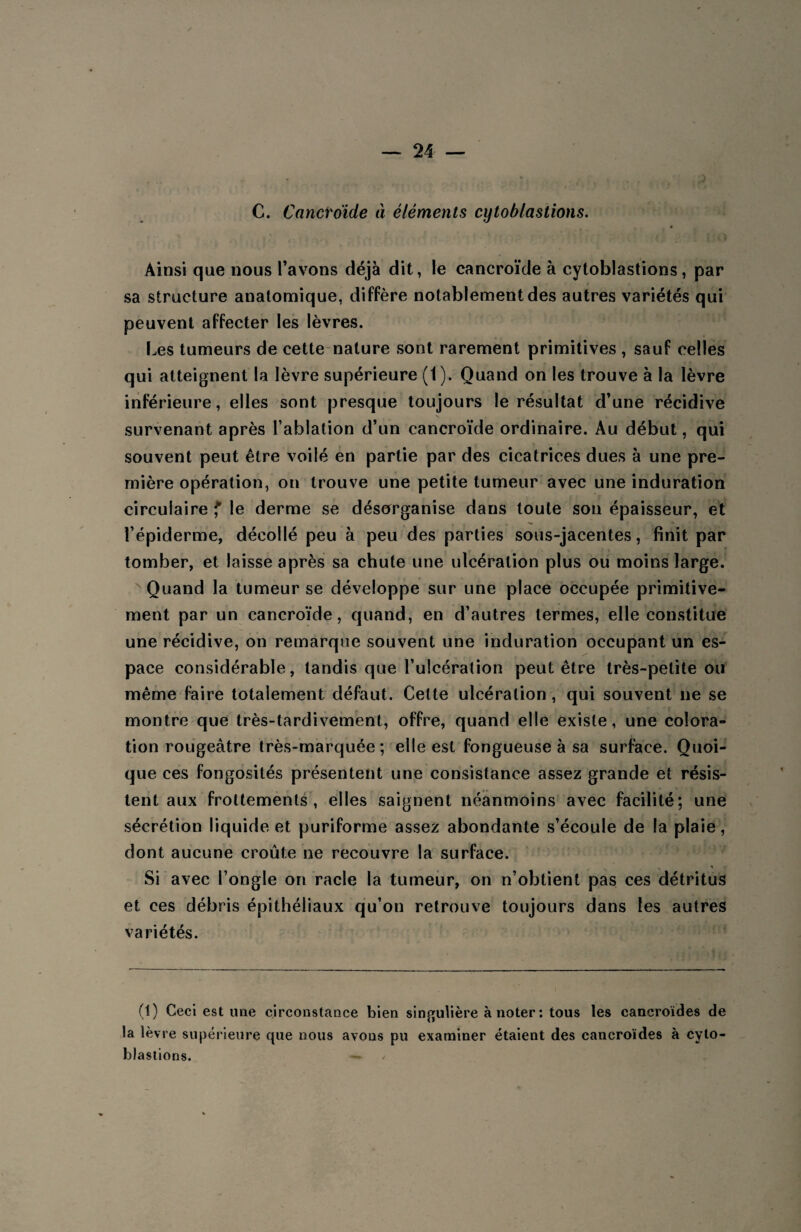 C. Cancroïde à éléments cytoblastions. 0 . i- * '■ t . ! [ Ainsi que nous l’avons déjà dit, le cancroïde à cytoblastions, par sa structure anatomique, diffère notablement des autres variétés qui peuvent affecter les lèvres. Les tumeurs de cette nature sont rarement primitives , sauf celles qui atteignent la lèvre supérieure (1). Quand on les trouve à la lèvre inférieure, elles sont presque toujours le résultat d’une récidive survenant après l’ablation d’un cancroïde ordinaire. Au début, qui souvent peut être voilé en partie par des cicatrices dues à une pre¬ mière opération, on trouve une petite tumeur avec une induration circulaire f le derme se désorganise dans toute son épaisseur, et l’épiderme, décollé peu à peu des parties sous-jacentes, finit par tomber, et laisse après sa chute une ulcération plus ou moins large. Quand la tumeur se développe sur une place occupée primitive¬ ment par un cancroïde, quand, en d’autres termes, elle constitue une récidive, on remarque souvent une induration occupant un es¬ pace considérable, tandis que l’ulcération peut être très-petite ou même faire totalement défaut. Celte ulcération, qui souvent ne se montre que très-tardivement, offre, quand elle existe, une colora¬ tion rougeâtre très-marquée; elle est fongueuse à sa surface. Quoi¬ que ces fongosités présentent une consistance assez grande et résis¬ tent aux frottements, elles saignent néanmoins avec facilité; une sécrétion liquide et puriforme assez abondante s’écoule de la plaie, dont aucune croûte ne recouvre la surface. Si avec l’ongle on racle la tumeur, on n’obtient pas ces détritus et ces débris épithéliaux qu’on retrouve toujours dans les autres variétés. (1) Ceci estime circonstance bien singulière à noter : tous les cancroïdes de la lèvre supérieure que nous avons pu examiner étaient des cancroïdes à cyto¬ blastions. — /