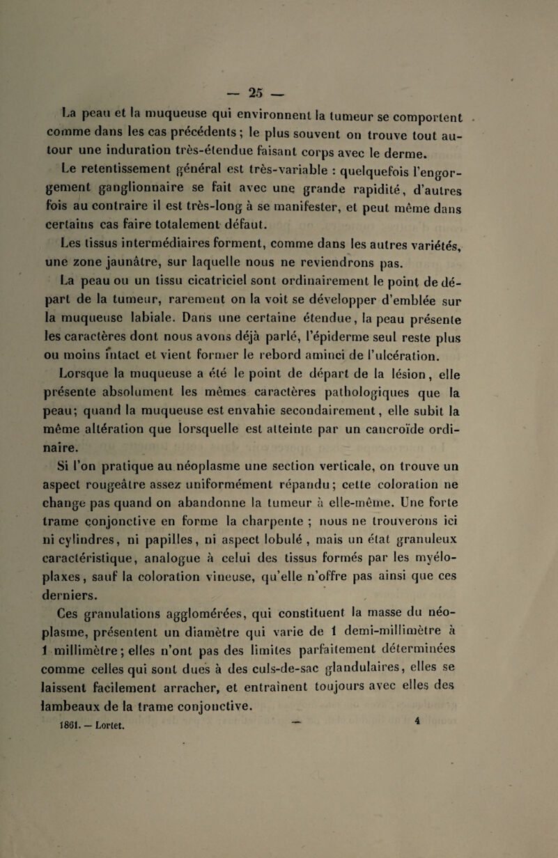 La peau et la muqueuse qui environnent la tumeur se comportent comme dans les cas précédents; le plus souvent on trouve tout au¬ tour une induration très-étendue faisant corps avec le derme. Le retentissement général est très-variable : quelquefois l’engor¬ gement ganglionnaire se fait avec une grande rapidité, d’autres fois au contraire il est très-long à se manifester, et peut même dans certains cas faire totalement défaut. Les tissus intermédiaires forment, comme dans les autres variétés, une zone jaunâtre, sur laquelle nous ne reviendrons pas. La peau ou un tissu cicatriciel sont ordinairement le point de dé¬ part de la tumeur, rarement on la voit se développer d’emblée sur la muqueuse labiale. Dans une certaine étendue, la peau présente les caractères dont nous avons déjà parlé, l’épiderme seul reste plus ou moins intact et vient former le rebord aminci de l’ulcération. Lorsque la muqueuse a été le point de départ de la lésion, elle présente absolument les mêmes caractères pathologiques que la peau; quand la muqueuse est envahie secondairement, elle subit la même altération que lorsquelle est atteinte par un cancroïde ordi¬ naire. Si l’on pratique au néoplasme une section verticale, on trouve un aspect rougeâtre assez uniformément répandu; cette coloration ne change pas quand on abandonne la tumeur à elle-même. Une forte trame conjonctive en forme la charpente ; nous ne trouverons ici ni cylindres, ni papilles, ni aspect lobulé , mais un état granuleux caractéristique, analogue à celui des tissus formés par les myélo- plaxes, sauf la coloration vineuse, qu’elle n’offre pas ainsi que ces derniers. Ces granulations agglomérées, qui constituent la masse du néo¬ plasme, présentent un diamètre qui varie de 1 demi-millimètre à 1 millimètre ; elles n’ont pas des limites parfaitement déterminées comme celles qui sont dues à des culs-de-sac glandulaires, elles se laissent facilement arracher, et entraînent toujours avec elles des lambeaux de la trame conjonctive. 1861. — Lortet. 4