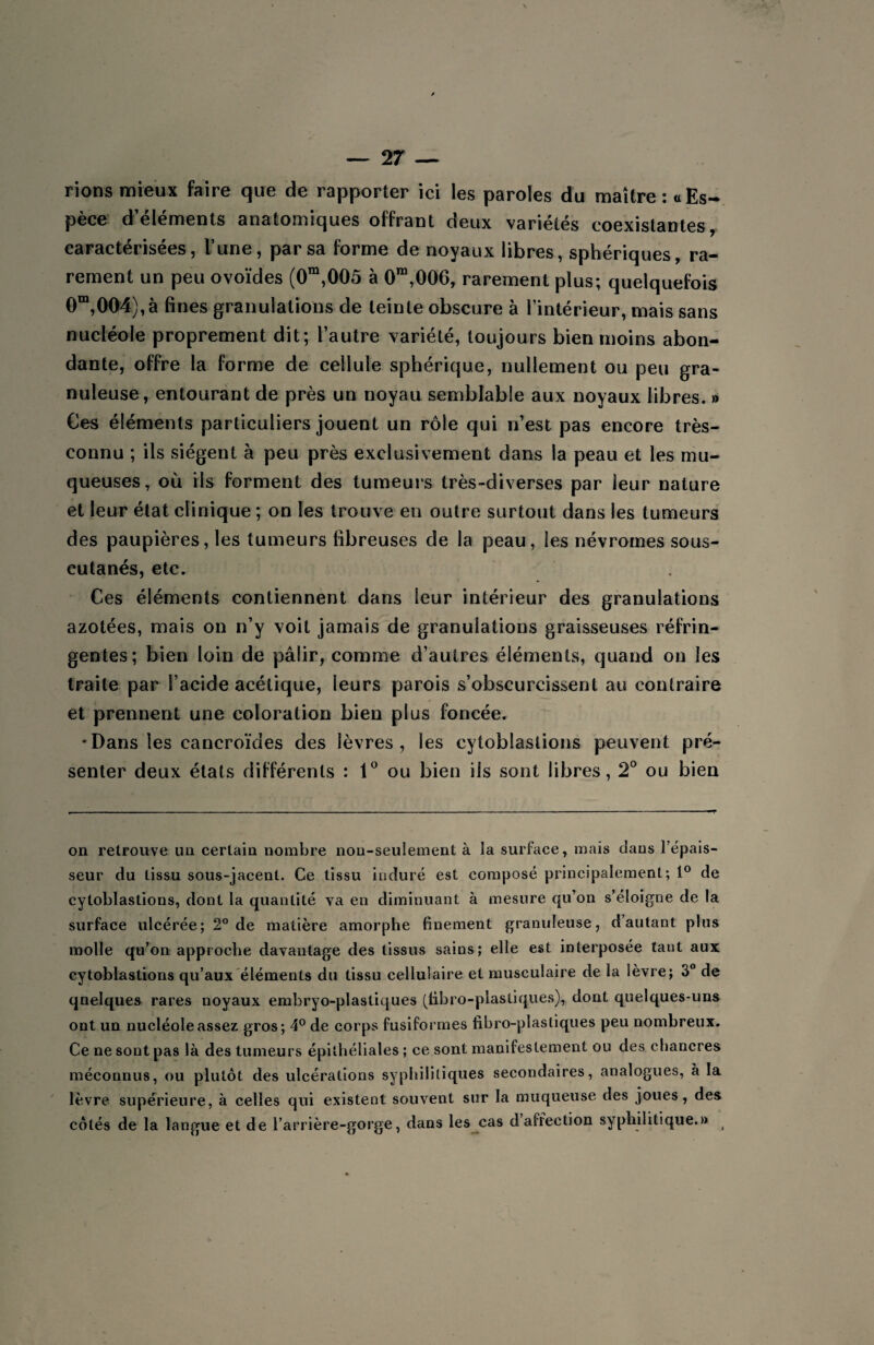 rions mieux faire que de rapporter ici les paroles du maître: «Es¬ pèce d’éléments anatomiques offrant deux variétés coexistantes, caractérisées, l’une, par sa forme de noyaux libres, sphériques, ra¬ rement un peu ovoïdes (0m,005 à 0m,006, rarement plus; quelquefois 0m,004),à fines granulations de teinte obscure à l’intérieur, mais sans nucléole proprement dit; l’autre variété, toujours bien moins abon¬ dante, offre la forme de cellule sphérique, nullement ou peu gra¬ nuleuse, entourant de près un noyau semblable aux noyaux libres. » Ces éléments particuliers jouent un rôle qui n’est pas encore très- connu ; ils siègent à peu près exclusivement dans la peau et les mu¬ queuses, où ils forment des tumeurs très-diverses par leur nature et leur état clinique ; on les trouve en outre surtout dans les tumeurs des paupières, les tumeurs fibreuses de la peau, les névromes sous- cutanés, etc. Ces éléments contiennent dans leur intérieur des granulations azotées, mais on n’y voit jamais de granulations graisseuses réfrin¬ gentes; bien loin de pâlir, comme d’autres éléments, quand on les traite par l’acide acétique, leurs parois s’obscurcissent au contraire et prennent une coloration bien plus foncée. •Dans les cancroïdes des lèvres, les cytoblastions peuvent pré¬ senter deux états différents : 1° ou bien iis sont libres, 2° ou bien on retrouve un certain nombre non-seulement à la surface, mais dans l’épais¬ seur du tissu sous-jacent. Ce tissu induré est composé principalement; 1° de cytoblastions, dont la quantité va en diminuant à mesure qu’on s’éloigne de la surface ulcérée; 2° de matière amorphe finement granuleuse, d’autant plus molle qu’on approche davantage des tissus sains; elle est interposée tant aux cytoblastions qu’aux éléments du tissu cellulaire et musculaire de la lèvre; 3° de qnelques rares noyaux embryo-plastiques (fibro-plastiques), dont quelques-uns ont un nucléole assez gros; 4° de corps fusiformes fibro-plas tiques peu nombreux. Ce ne sont pas là des tumeurs épithéliales ; ce sont manifestement ou des chancres méconnus, ou plutôt des ulcérations syphilitiques secondaires, analogues, à la lèvre supérieure, à celles qui existent souvent sur la muqueuse des joues, des côtés de la langue et de l’arrière-gorge, dans les cas d affection syphilitique.»