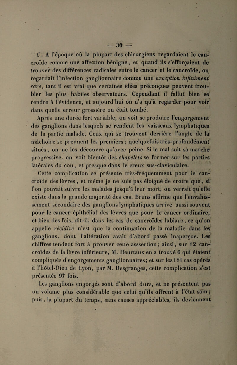 C. À l’époque où la plupart des chirurgiens regardaient le can- eroïde comme une affection bénigne, et quaud ils s’efforçaient de trouver des différences radicales entre le cancer et le cancroïde, on regardait l’infection ganglionnaire comme une exception infiniment rare, tant il est vrai que certaines idées préconçues peuvent trou¬ bler les plus habiles observateurs. Cependant il fallut bien se rendre à l’évidence, et aujourd’hui on n’a qu’à regarder pour voir dans quelle erreur grossière on était tombé. Après une durée fort variable, on voit se produire l’engorgement des ganglions dans lesquels se rendent les vaisseaux lymphatiques de la partie malade. Ceux qui se trouvent derrière l’angle de la mâchoire se prennent les premiers; quelquefois très-profondément situés, on ne les découvre qu’avec peine. Si le mal suit sa marche ✓ . -, progressive, on voit bientôt des chapelets se former sur les parties' latérales du cou, et presque dans le creux sus~cîaviculaire. Cette complication se présente très-fréquemment pour le can¬ croïde des lèvres , et même je ne suis pas éloigné de croire que, si l’on pouvait suivre les malades jusqu’à leur mort, on verrait qu’elle existe dans la grande majorité des cas. Bruns affirme que l’envahis¬ sement secondaire des ganglions lymphatiques arrive aussi souvent pour le cancer épithélial des lèvres que pour le cancer ordinaire, et bien des fois, dit-il, dans les cas de cancroïdes labiaux, ce qu’on appelle récidive n’est que la continuation de la maladie dans les ganglions, dont l’altération avait d’abord passé inaperçue. Les chiffres tendent fort à prouver cette asssertion; ainsi, sur 12 can¬ croïdes de la lèvre inférieure, M. Heurtaux en a trouvé 6 qui étaient compliqués d’engorgements ganglionnaires; et sur les 181 cas opérés à l’hôtel-Dieu de Lyon, par M. Desgranges, cette complication s’est présentée 97 fois. Les ganglions engorgés sont d’abord durs, et ne présentent pas un volume plus considérable que celui qu’ils offrent à l’état sain; puis, la plupart du temps, sans causes appréciables, ils deviennent