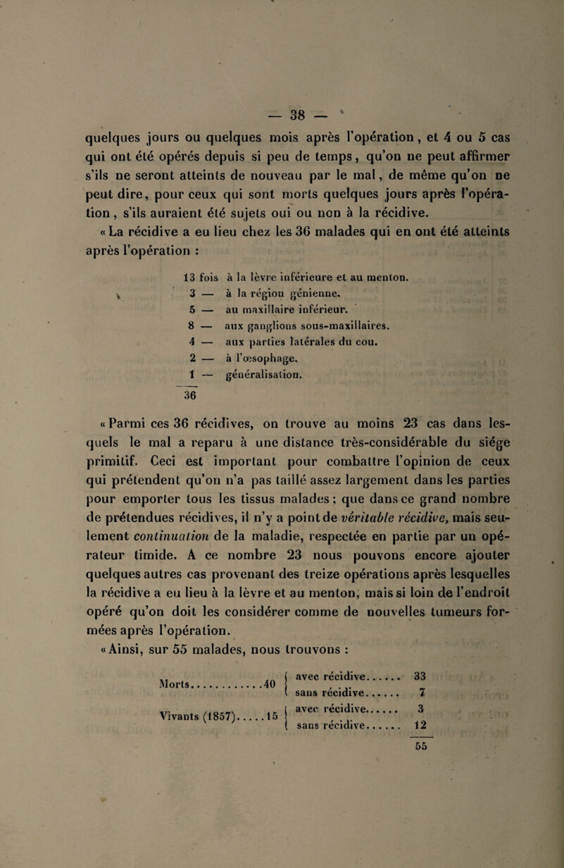 quelques jours ou quelques mois après l'opération, et 4 ou 5 cas qui ont été opérés depuis si peu de temps, qu’on ne peut affirmer s’ils ne seront atteints de nouveau par le mal, de même qu’on ne peut dire, pour ceux qui sont morts quelques jours après l’opéra¬ tion , s’ils auraient été sujets oui ou non à la récidive. «La récidive a eu lieu chez les 36 malades qui en ont été atteints après l’opération : 13 fois à la lèvre inférieure et au menton. * 3 — à la région génienne. 5 — au maxillaire inférieur. 8 — aux ganglions sous-maxillaires. 4 — aux parties latérales du cou. 2 — à l’œsophage. 1 — généralisation. 36 «Parmi ces 36 récidives, on trouve au moins 23 cas dans les¬ quels le mal a reparu à une distance très-considérable du siège primitif. Ceci est important pour combattre l’opinion de ceux qui prétendent qu’on n’a pas taillé assez largement dans les parties pour emporter tous les tissus malades; que dans ce grand nombre de prétendues récidives, il n’y a point de véritable récidive, mais seu¬ lement continuation de la maladie, respectée en partie par un opé¬ rateur timide. A ce nombre 23 nous pouvons encore ajouter quelques autres cas provenant des treize opérations après lesquelles la récidive a eu lieu à la lèvre et au menton, mais si loin de l’endroit opéré qu’on doit les considérer comme de nouvelles tumeurs for¬ mées après l’opération. «Ainsi, sur 55 malades, nous trouvons : Morts.40 Vivants (1857)....'. 15 avec récidive. 33 sans récidive. 7 avec récidive. 3 sans récidive. 12 \ 55