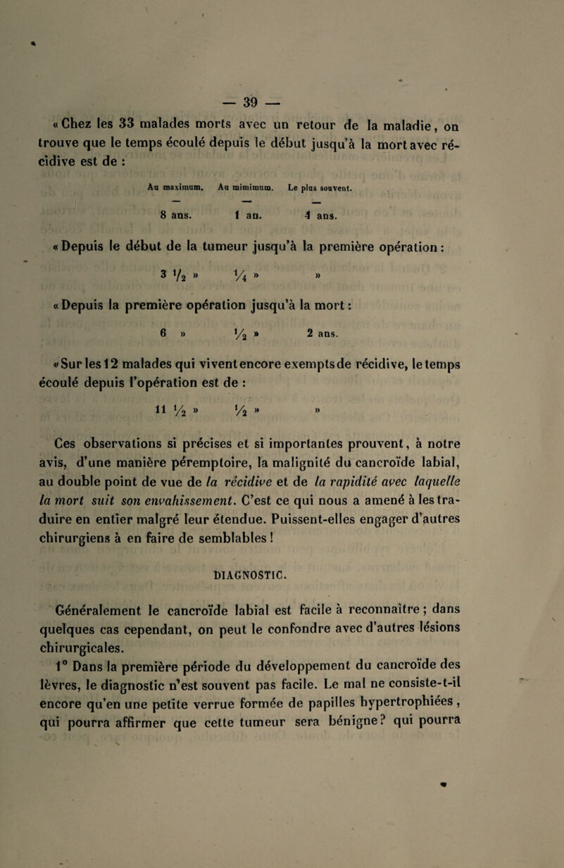 « Chez les 33 malades morts avec un retour de la maladie, on trouve que le temps écoulé depuis le début jusqu’à la mort avec ré¬ cidive est de : Au maximum. Au mimimum. Le plus souvent. 8 ans. 1 an. 4 ans. « Depuis le début de la tumeur jusqu’à la première opération : 3 V2 » Vi » » « Depuis la première opération jusqu’à la mort : 6 » l/j » 2 ans. «Sur les 12 malades qui vivent encore exempts de récidive, le temps écoulé depuis l’opération est de : 11 V2 » V% » » Ces observations si précises et si importantes prouvent, à notre avis, d’une manière péremptoire, la malignité du cancroïde labial, au double point de vue de la récidive et de la rapidité avec laquelle la mort suit son envahissement. C’est ce qui nous a amené à les tra¬ duire en entier malgré leur étendue. Puissent-elles engager d’autres chirurgiens à en faire de semblables ! ✓ DIAGNOSTIC. Généralement le cancroïde labial est facile à reconnaître ; dans quelques cas cependant, on peut le confondre avec d’autres lésions chirurgicales. 1° Dans la première période du développement du cancroïde des lèvres, le diagnostic n’est souvent pas facile. Le mal ne consiste-t-il encore qu’en une petite verrue formée de papilles hypertrophiées, qui pourra affirmer que cette tumeur sera bénigne? qui pourra