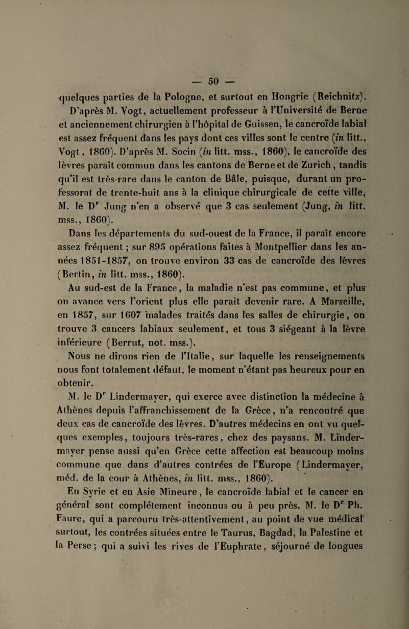 quelques parties de la Pologne, et surtout en Hongrie (Reichnitz). D’après M. Vogt, actuellement professeur à l’Université de Berne et anciennement chirurgien à l’hôpital de Guissen, le cancroïde labial est assez fréquent dans les pays dont ces villes sont le centre (in litt., Vogt, 1860). D’après M. Socin (in litt. mss., 1860), le cancroïde des lèvres paraît commun dans les cantons de Berne et de Zurich , tandis qu’il est très-rare dans le canton de Bâle, puisque, durant un pro¬ fessorat de trente-huit ans à la clinique chirurgicale de cette ville, M. le Dr Jung n’en a observé que 3 cas seulement (Jung, in litt. mss., 1860). Dans les départements du sud-ouest de la France, il paraît encore assez fréquent ; sur 895 opérations faites à Montpellier dans les an¬ nées 1851-1857, on trouve environ 33 cas de cancroïde des lèvres (Berlin, in litt. mss., 1860). Au sud-est de la France, la maladie n’est pas commune, et plus on avance vers l’orient plus elle parait devenir rare. A Marseille, en 1857, sur 1607 malades traités dans les salles de chirurgie, on trouve 3 cancers labiaux seulement, et tous 3 siégeant à la lèvre inférieure (Berrut, not. mss.). Nous ne dirons rien de l’Italie, sur laquelle les renseignements nous font totalement défaut, le moment n’étant pas heureux pour en obtenir. M. le Dr Lindermayer, qui exerce avec distinction la médecine à Athènes depuis l’affranchissement de la Grèce, n’a rencontré que deux cas de cancroïde des lèvres. D’autres médecins en ont vu quel¬ ques exemples, toujours très-rares, chez des paysans. M. Linder¬ mayer pense aussi qu’en Grèce cette affection est beaucoup moins commune que dans d’autres contrées de l’Europe ( Lindermayer, méd. de la cour à Athènes, in litt. mss., 1860). En Syrie et en Asie Mineure, le cancroïde labial et le cancer en général sont complètement inconnus ou à peu près. M. le Dr Ph. Faure, qui a parcouru très-attentivement, au point de vue médical surtout, les contrées situées entre le Taurus, Bagdad, la Palestine et la Perse; qui a suivi les rives de l’Euphrate, séjourné de longues