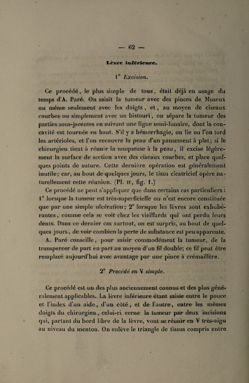 ê — 62 — Lèyre inférieure. 1° Excision. Ce procédé, le plus simple de tous, était déjà eu usage du temps d’À. Paré. On saisit la tumeur avec des pinces de Museux ou même seulement avec les doigts , et, au moyen de ciseaux courbes ou simplement avec un bistouri, on sépare la tumeur des parties sous-jacentes en suivant une ligne semi-lunaire, dont la con¬ cavité est tournée en haut. S’il y a hémorrhagie, on lie ou Ton tord les artérioles, et l’on recouvre la peau d’un pansement à plat; si le chirurgien tient à réunir la muqueuse à la peau, il excise légère¬ ment la surface de section avec des ciseaux courbes, et place quel¬ ques points de suture. Cette dernière opération est généralement inutile; car, au bout de quelques jours, le tissu cicatriciel opère na¬ turellement cette réunion. (PI. il, fig. i.) Ce procédé ne peut s’appliquer que dans certains cas particuliers : 1° lorsque la tumeur est très-superficielle ou n’est encore constituée que par une simple ulcération; 2° lorsque les lèvres sont exhubé- rantes, comme cela se voit chez les vieillards qui ont perdu leurs dents. Dans ce dernier cas surtout, on est surpris, au bout de quel¬ ques jours , de voir combien la perte de substance est peu apparente. A. Paré conseille, pour saisir commodément la tumeur, de la transpercer de part en part au moyen d’un fil double; ce fil peut être remplacé aujourd’hui avec avantage par une pince à crémaillère. 2° Procédé en V simple. Ce procédé est un des plus anciennement connus et des plus géné- « râlement applicables. La lèvre inférieure étant saisie entre le pouce et l’index d’un aide, d’un côté, et de l’autre, entre les mêmes doigts du chirurgien , celui-ci cerne la tumeur par deux incisions qui, partant du bord libre de la lèvre, vont se réunir en V très-aigu au niveau du menton. On enlève le triangle de tissus compris entre