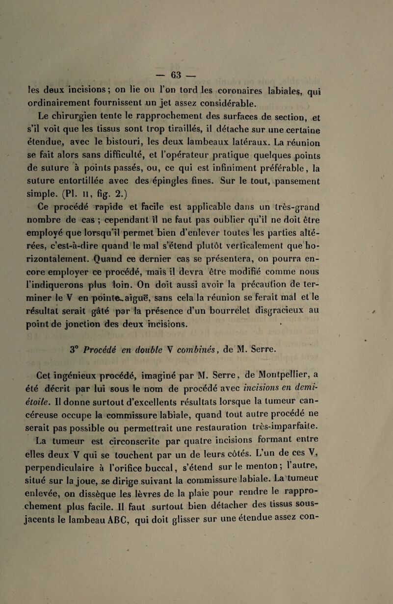 les deux incisions; on lie ou l’on tord les coronaires labiales, qui ordinairement fournissent un jet assez considérable. Le chirurgien tente le rapprochement des surfaces de section, et s’il voit que les tissus sont trop tiraillés, il détache sur une certaine étendue, avec le bistouri, les deux lambeaux latéraux. La réunion se fait alors sans difficulté, et l’opérateur pratique quelques points de suture à points passés, ou, ce qui est infiniment préférable, la suture entortillée avec des épingles fines. Sur le tout, pansement simple. (PL n, fig. 2.) Ce procédé rapide et facile est applicable dans un très-grand nombre de cas ; cependant il ne faut pas oublier qu’il ne doit être employé que lorsqu’il permet bien d’enlever toutes les parties alté¬ rées, c’est-à-dire quand le mal s’étend plutôt verticalement que ho¬ rizontalement. Quand ce dernier cas se présentera, on pourra en¬ core employer ce procédé, mais il devra être modifié comme nous l’indiquerons plus loin. On doit aussi avoir la précaution de ter¬ miner le V en pointe^aiguë, sans cela la réunion se ferait mal et le résultat serait gâté par la présence d’un bourrelet disgracieux au point de jonction des deux incisions. 3° Procédé en double V combinés > de M. Serre. Cet ingénieux procédé, imaginé par M. Serre, de Montpellier, a été décrit par lui sous le nom de procédé avec incisions en demi- étoile. II donne surtout d’excellents résultats lorsque la tumeur can¬ céreuse occupe la commissure labiale, quand tout autre procédé ne serait pas possible ou permettrait une restauration très-imparfaite. La tumeur est circonscrite par quatre incisions formant entre elles deux V qui se touchent par un de leurs côtés. L un de ces V, perpendiculaire à l’orifice buccal, s’étend sur le menton ; 1 autre, situé sur la joue, se dirige suivant la commissure labiale. La tumeur enlevée, on dissèque les lèvres de la plaie pour rendre le rappro¬ chement plus facile. Il faut surtout bien détacher des tissus sous- jacents le lambeau ABC, qui doit glisser sur une étendue assez con-