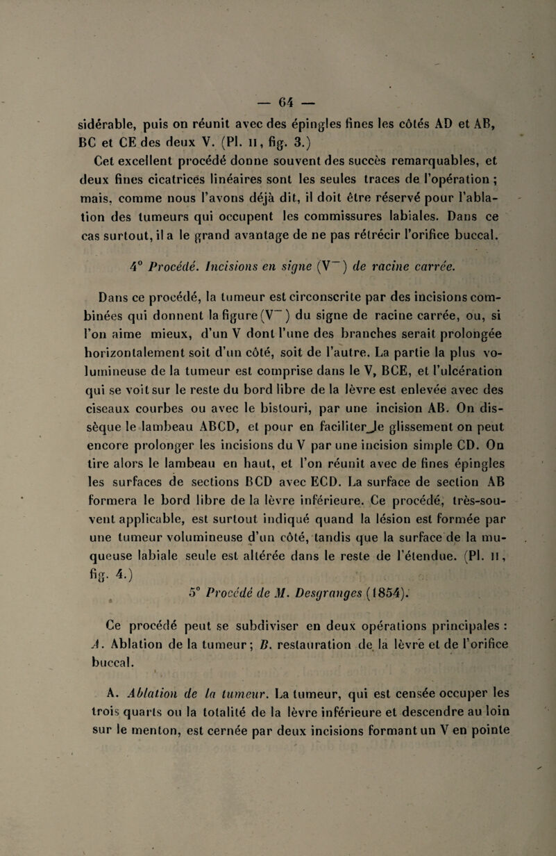 sidérable, puis on réunit avec des épingles fines les côtés AD et AB, BC et CE des deux V. (PI. n, fig. 3.) Cet excellent procédé donne souvent des succès remarquables, et deux fines cicatrices linéaires sont les seules traces de l’opération ; mais, comme nous l’avons déjà dit, il doit être réservé pour l’abla¬ tion des tumeurs qui occupent les commissures labiales. Dans ce cas surtout, il a le grand avantage de ne pas rétrécir l’orifice buccal. 4° Procédé. Incisions en signe (V~ ) de racine carrée. Dans ce procédé, la tumeur est circonscrite par des incisions com¬ binées qui donnent la figure (V-) du signe de racine carrée, ou, si l’on aime mieux, d’un V dont l’une des branches serait prolongée horizontalement soit d’un côté, soit de l’autre. La partie la plus vo¬ lumineuse de la tumeur est comprise dans le V, BCE, et l’ulcération qui se voit sur le reste du bord libre de la lèvre est enlevée avec des ciseaux courbes ou avec le bistouri, par une incision AB. On dis¬ sèque le lambeau ABCD, et pour en faciliterJe glissement on peut encore prolonger les incisions du V par une incision simple CD. On tire alors le lambeau en haut, et l’on réunit avec de fines épingles les surfaces de sections B CD avec ECD. La surface de section AB formera le bord libre de la lèvre inférieure. Ce procédé, très-sou¬ vent applicable, est surtout indiqué quand la lésion est formée par une tumeur volumineuse d’un côté, tandis que la surface de la mu¬ queuse labiale seule est altérée dans le reste de l’étendue. (PL H, fig. 4.) 5° Procédé de M. Desgranges (1854). Ce procédé peut se subdiviser en deux opérations principales : A. Ablation de la tumeur; B. restauration de la lèvre et de l’orifice buccal. 1 » *•. Hjj Htlj ■ ^fsi A. Ablation de la tumeur. La tumeur, qui est censée occuper les trois quarts ou la totalité de la lèvre inférieure et descendre au loin sur le menton, est cernée par deux incisions formant un V en pointe