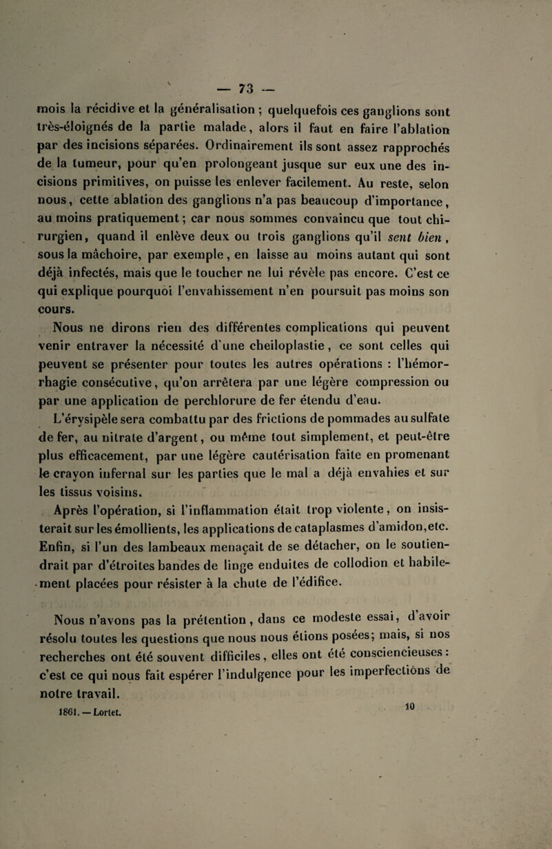 mois la récidive et la généralisation ; quelquefois ces ganglions sont très-éloignés de la partie malade, alors il faut en faire l’ablation par des incisions séparées. Ordinairement ils sont assez rapprochés de la tumeur, pour qu’en prolongeant jusque sur eux une des in¬ cisions primitives, on puisse les enlever facilement. Au reste, selon nous, cette ablation des ganglions n’a pas beaucoup d’importance, au moins pratiquement; car nous sommes convaincu que tout chi¬ rurgien, quand il enlève deux ou trois ganglions qu’il sent bien , sous la mâchoire, par exemple , en laisse au moins autant qui sont déjà infectés, mais que le toucher ne lui révèle pas encore. C’est ce qui explique pourquoi l’envahissement n’en poursuit pas moins son cours. Nous ne dirons rien des différentes complications qui peuvent venir entraver la nécessité d’une cheiloplastie , ce sont celles qui peuvent se présenter pour toutes les autres opérations : l’hémor¬ rhagie consécutive, qu’on arrêtera par une légère compression ou par une application de perchlorure de fer étendu d’enu. L’érvsipèle sera combattu par des frictions de pommades au sulfate de fer, au nitrate d’argent, ou même tout simplement, et peut-être plus efficacement, par une légère cautérisation faite en promenant te crayon infernal sur les parties que le mal a déjà envahies et sur tes tissus voisins. Après l’opération, si l’inflammation était trop violente, on insis¬ terait sur les émollients, les applications de cataplasmes d’amidon,etc. Enfin, si l’un des lambeaux menaçait de se détacher, on le soutien¬ drait par d’étroites bandes de linge enduites de coliodion et habile¬ ment placées pour résister à la chute de l’édifice. Nous n’avons pas la prétention, dans ce modeste essai, d avoir résolu toutes les questions que nous nous étions posées; mais, si nos recherches ont été souvent difficiles, elles ont été consciencieuses, c’est ce qui nous fait espérer l’indulgence pour les imperfections de notre travail. 1861. — Lorlet.