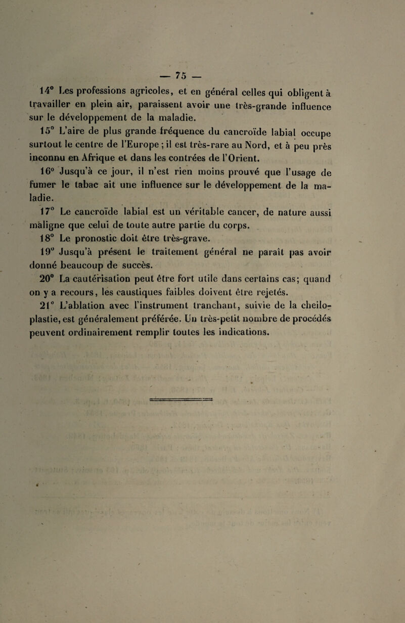 14° Les professions agricoles, et en général celles qui obligent à travailler en plein air, paraissent avoir une très-grande influence sur le développement de la maladie. 15° L’aire de plus grande fréquence du cancroïde labial occupe surtout le centre de l’Europe ; il est très-rare au Nord, et à peu près inconnu en Afrique et dans les contrées de l’Orient. 16° Jusqu’à ce jour, il n’est rien moins prouvé que l’usage de fumer le tabac ait une influence sur le développement de la ma¬ ladie. 17° Le cancroïde labial est un véritable cancer, de nature aussi maligne que celui de toute autre partie du corps. 18° Le pronostic doit être très-grave. 19° Jusqu’à présent le traitement général ne paraît pas avoir donné beaucoup de succès. 20° La cautérisation peut être fort utile dans certains cas; quand on y a recours, les caustiques faibles doivent être rejetés. 21° L’ablation avec l’instrument tranchant, suivie de la cheilo- plastie, est généralement préférée. Un très-petit nombre de procédés peuvent ordinairement remplir toutes les indications.