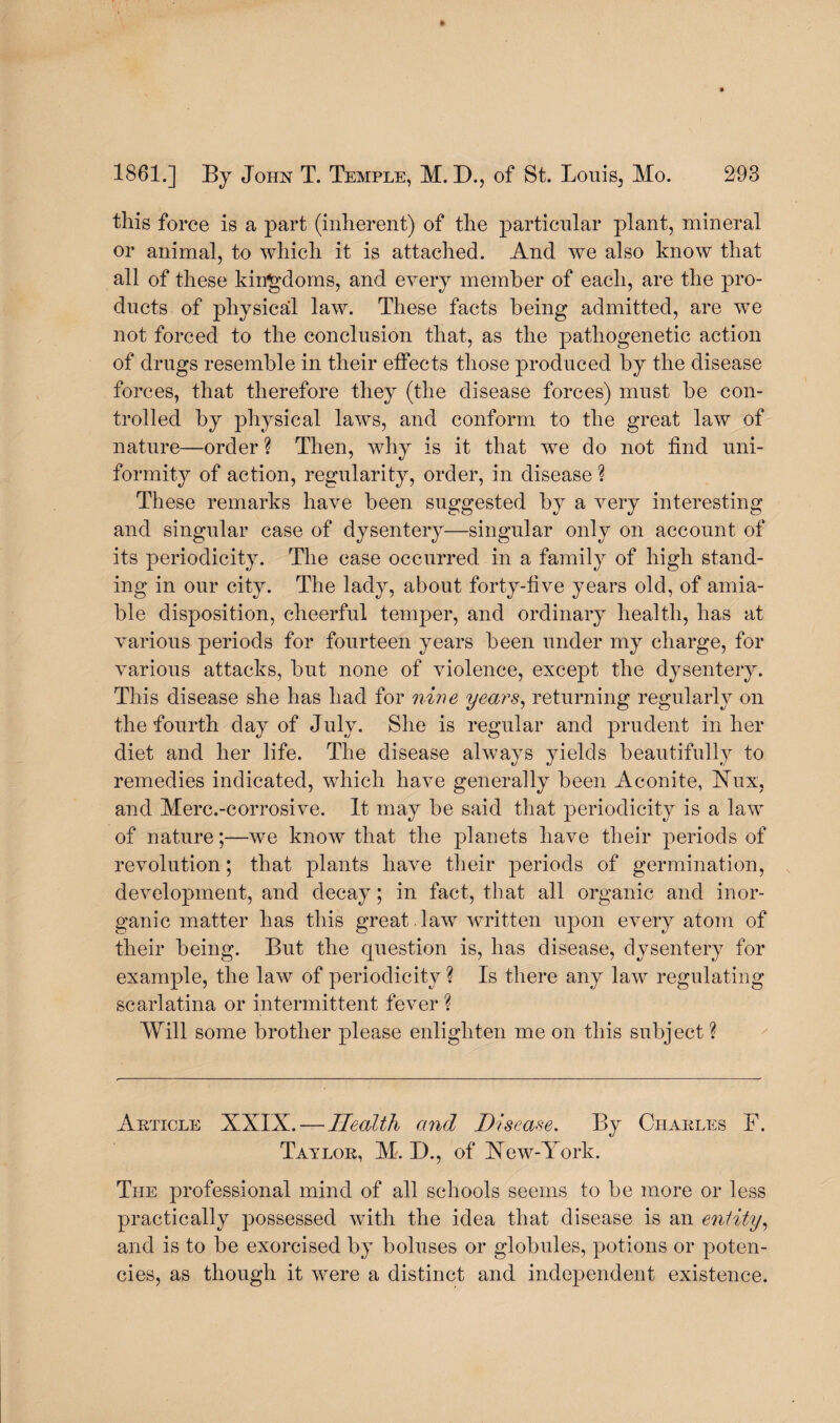 this force is a part (inherent) of the particular plant, mineral or animal, to which it is attached. And we also know that all of these kingdoms, and every member of each, are the pro¬ ducts of physical law. These facts being admitted, are we not forced to the conclusion that, as the pathogenetic action of drugs resemble in their effects those produced by the disease forces, that therefore they (the disease forces) must be con¬ trolled by physical laws, and conform to the great law of nature—order ? Then, why is it that we do not find uni¬ formity of action, regularity, order, in disease ? These remarks have been suggested by a very interesting and singular case of dysentery—singular only on account of its periodicity. The case occurred in a family of high stand¬ ing in our city. The lady, about forty-five years old, of amia¬ ble disposition, cheerful temper, and ordinary health, has at various periods for fourteen years been under my charge, for various attacks, but none of violence, except the dysentery. This disease she has had for nine years, returning regularly on the fourth day of July. She is regular and prudent in her diet and her life. The disease always yields beautifully to remedies indicated, which have generally been Aconite, bfux, and Merc.-corrosive. It may be said that periodicity is a law of nature;—we know that the planets have their periods of revolution; that plants have their periods of germination, development, and decay; in fact, that all organic and inor¬ ganic matter has this great law written upon every atom of their being. But the question is, has disease, dysentery for example, the law of periodicity ? Is there any law regulating scarlatina or intermittent fever ? Will some brother please enlighten me on this subject ? Article XXIX. — Health and Disease. By Charles F. Taylor, M. D., of New-York. The professional mind of all schools seems to be more or less practically possessed with the idea that disease is an entity, and is to be exorcised by boluses or globules, potions or poten¬ cies, as though it were a distinct and independent existence.