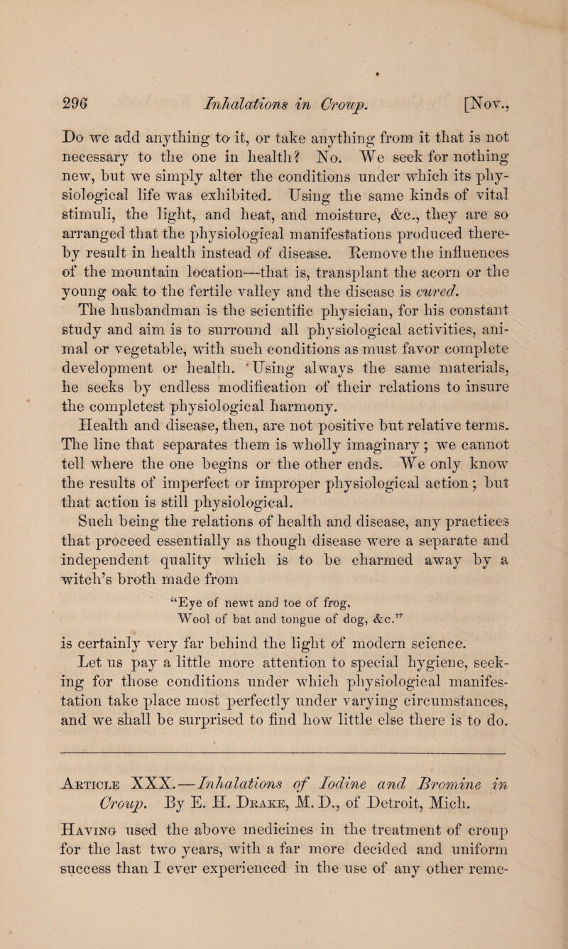 Do we add anything to it, or take anything from it that is not necessary to the one in health? Xo. We seek for nothing new, but we simply alter the conditions under which its phy¬ siological life was exhibited. Using the same kinds of vital stimuli, the light, and heat, and moisture, &c., they are so arranged that the physiological manifestations produced there¬ by result in health instead of disease. Bemove the influences of the mountain location—that is, transplant the acorn or the young oak to the fertile valley and the disease is cured. The husbandman is the scientific physician, for his constant study and aim is to surround all physiological activities, ani¬ mal or vegetable, with such conditions as must favor complete development or health. 'Using always the same materials, he seeks by endless modification of their relations to insure the eompletest physiological harmony. Health and disease, then, are not positive but relative terms. The line that separates them is wholly imaginary; we cannot tell where the one begins or the other ends. We only know the results of imperfect or improper physiological action; but that action is still physiological. Such being the relations of health and disease, any practices that proceed essentially as though disease were a separate and independent quality which is to be charmed away by a witch’s broth made from “Eye of newt and toe of frog. Wool of bat and tongue of dog, &c.f7 is certainly very far behind the light of modern science. Let us pay a little more attention to special hygiene, seek¬ ing for those conditions under which physiological manifes¬ tation take place most perfectly under varying circumstances, and we shall be surprised to find how little else there is to do. Article XXX.—Inhalations of Iodine and Bromine in Croup. By E. H. Drake, M. D., of Detroit, Mich. Having used the above medicines in the treatment of croup for the last two years, with a far more decided and uniform success than I ever experienced in the use of any other reme-