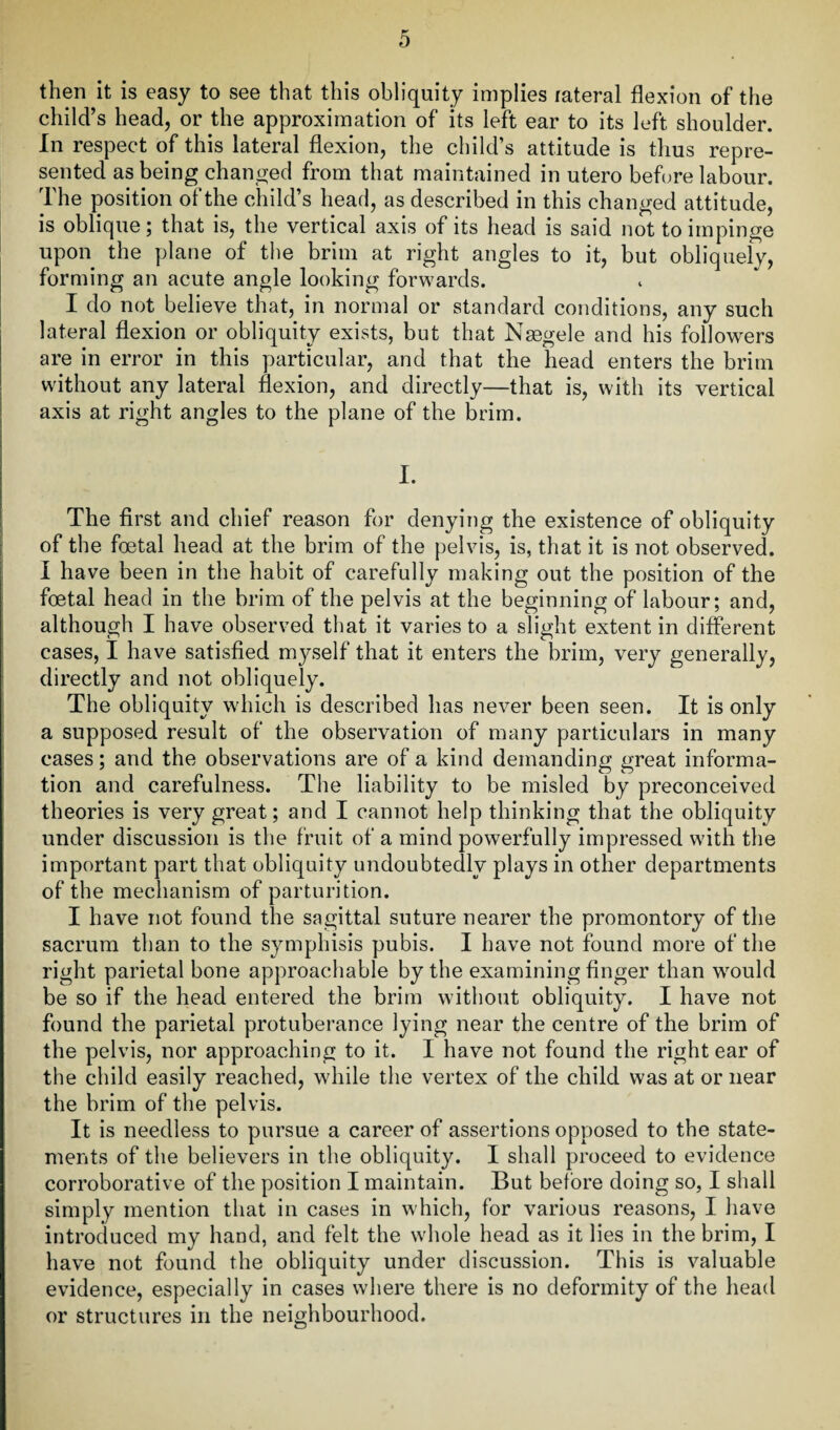 then it is easy to see that this obliquity implies lateral flexion of the child’s head, or the approximation of its left ear to its left shoulder. In respect of this lateral flexion, the child’s attitude is thus repre¬ sented as being changed from that maintained in utero before labour. The position of the child’s head, as described in this changed attitude, is oblique; that is, the vertical axis of its head is said not to impinge upon the plane of the brim at right angles to it, but obliquely, forming an acute angle looking forwards. I do not believe that, in normal or standard conditions, any such lateral flexion or obliquity exists, but that Naegele and his followers are in error in this particular, and that the head enters the brim without any lateral flexion, and directly—that is, with its vertical axis at right angles to the plane of the brim. I. The first and chief reason for denying the existence of obliquity of the foetal head at the brim of the pelvis, is, that it is not observed. I have been in the habit of carefully making out the position of the foetal head in the brim of the pelvis at the beginning of labour; and, although I have observed that it varies to a slight extent in different cases, I have satisfied myself that it enters the brim, very generally, directly and not obliquely. The obliquity which is described has never been seen. It is only a supposed result of the observation of many particulars in many cases; and the observations are of a kind demanding great informa¬ tion and carefulness. The liability to be misled by preconceived theories is very great; and I cannot help thinking that the obliquity under discussion is the fruit of a mind powerfully impressed with the important part that obliquity undoubtedly plays in other departments of the mechanism of parturition. I have not found the sagittal suture nearer the promontory of the sacrum than to the symphisis pubis. I have not found more of the right parietal bone approachable by the examining finger than would be so if the head entered the brim without obliquity. I have not found the parietal protuberance lying near the centre of the brim of the pelvis, nor approaching to it. I have not found the right ear of the child easily reached, while the vertex of the child was at or near the brim of the pelvis. It is needless to pursue a career of assertions opposed to the state¬ ments of the believers in the obliquity. I shall proceed to evidence corroborative of the position I maintain. But before doing so, I shall simply mention that in cases in which, for various reasons, I have introduced my hand, and felt the whole head as it lies in the brim, I have not found the obliquity under discussion. This is valuable evidence, especially in cases where there is no deformity of the head or structures in the neighbourhood.