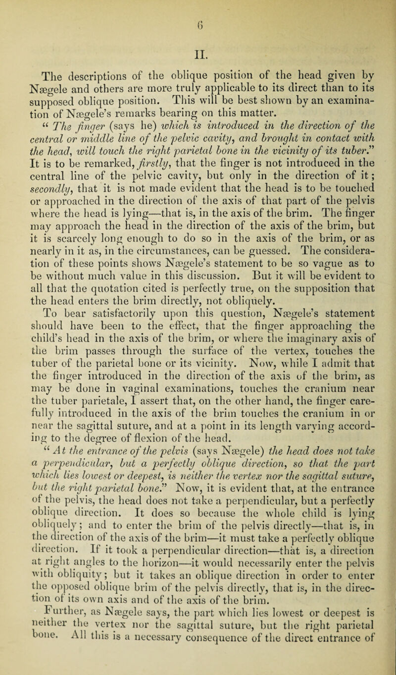 II. The descriptions of the oblique position of the head given by Nsegele and others are more truly applicable to its direct than to its supposed oblique position. This will be best shown by an examina¬ tion of Nsegele’s remarks bearing on this matter. u The finger (says he) which is introduced in the direction of the central or middle line of the pelvic cavity, and brought in contact with the head, will touch the right parietal bone in the vicinity of its tuber.” It is to be remarked, firstly, that the finger is not introduced in the central line of the pelvic cavity, but only in the direction of it; secondly, that it is not made evident that the head is to be touched or approached in the direction of the axis of that part of the pelvis where the head is lying—that is, in the axis of the brim. The finger may approach the head in the direction of the axis of the brim, but it is scarcely long enough to do so in the axis of the brim, or as nearly in it as, in the circumstances, can be guessed. The considera¬ tion of these points shows Naegele’s statement to be so vague as to be without much value in this discussion. But it will be evident to all that the quotation cited is perfectly true, on the supposition that the head enters the brim directly, not obliquely. To bear satisfactorily upon this question, Nsegele’s statement should have been to the effect, that the finger approaching the child’s head in the axis of the brim, or where the imaginary axis of the brim passes through the surface of the vertex, touches the tuber of the parietal bone or its vicinity. Now, while I admit that the finger introduced in the direction of the axis of the brim, as may be done in vaginal examinations, touches the cranium near the tuber parietale, I assert that, on the other hand, the finger care¬ fully introduced in the axis of the brim touches the cranium in or near the sagittal suture, and at a point in its length varying accord¬ ing to the degree of flexion of the head. u At the entrance of the pelvis (says Naegele) the head does not take a perpendicular, but a perfectly oblique direction, so that the part which lies lowest or deepest, is neither the vertex nor the sagittal suture, but the ought parietal bone” Now, it is evident that, at the entrance ol the pelvis, the head does not take a perpendicular, but a perfectly oblique direction. It does so because the whole child is lying obliquely; and to enter the brim of the pelvis directly—that is, in the direction of the axis of the brim—it must take a perfectly oblique direction. If it took a perpendicular direction—that is, a direction at right angles to the horizon—it would necessarily enter the pelvis with obliquity; but it takes an oblique direction in order to enter the opposed oblique brim of the pelvis directly, that is, in the direc¬ tion of its own axis and of the axis of the brim. I urther, as Nasgele says, the part which lies lowest or deepest is neither the vertex nor the sagittal suture, but the right parietal bone. All this is a necessary consequence of the direct entrance of