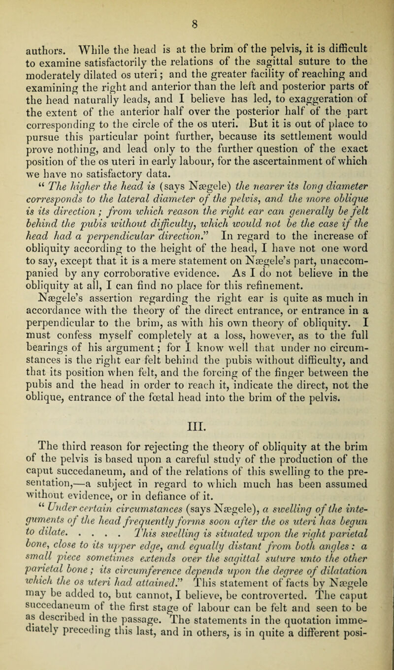 authors. While the head is at the brim of the pelvis, it is difficult to examine satisfactorily the relations of the sagittal suture to the moderately dilated os uteri; and the greater facility of reaching and examining the right and anterior than the left and posterior parts of the head naturally leads, and I believe has led, to exaggeration of the extent of the anterior half over the posterior half of the part corresponding to the circle of the os uteri. But it is out of place to pursue this particular point further, because its settlement would prove nothing, and lead only to the further question of the exact position of the os uteri in early labour, for the ascertainment of which we have no satisfactory data. “ The higher the head is (says Naegele) the nearer its long diameter corresponds to the lateral diameter of the pelvis, and the more oblique is its direction; from which reason the right ear can generally be felt behind the pubis without difficulty, which would not be the case if the head had a perpendicular direction.” In regard to the increase of obliquity according to the height of the head, I have not one word to say, except that it is a mere statement on Nsegele’s part, unaccom¬ panied by any corroborative evidence. As I do not believe in the obliquity at all, I can find no place for this refinement. Nasgele’s assertion regarding the right ear is quite as much in accordance with the theory of the direct entrance, or entrance in a perpendicular to the brim, as with his own theory of obliquity. I must confess myself completely at a loss, however, as to the full bearings of his argument; for I know well that under no circum¬ stances is the right ear felt behind the pubis without difficulty, and that its position when felt, and the forcing of the finger between the pubis and the head in order to reach it, indicate the direct, not the oblique, entrance of the foetal head into the brim of the pelvis. III. The third reason for rejecting the theory of obliquity at the brim of the pelvis is based upon a careful study of the production of the caput succedaneum, and of the relations of this swelling to the pre¬ sentation,—a subject in regard to which much has been assumed without evidence, or in defiance of it. u Under certain circumstances (says Naegele), a swelling of the inte¬ guments of the head frequently forms soon after the os uteri has begun to dilate.This swelling is situated upon the right parietal bone, close to its upper edge, and equally distant from both angles: a small piece sometimes extends over the sagittal suture unto the other parietal bone; its circumference depends upon the degree of dilatation which the os uteri had attainedThis statement of facts by Nsegele may be added to, but cannot, I believe, be controverted. The caput succedaneum of the first stage of labour can be felt and seen to be as described in the passage. The statements in the quotation imme- c lately preceding this last, and in others, is in quite a different posi-