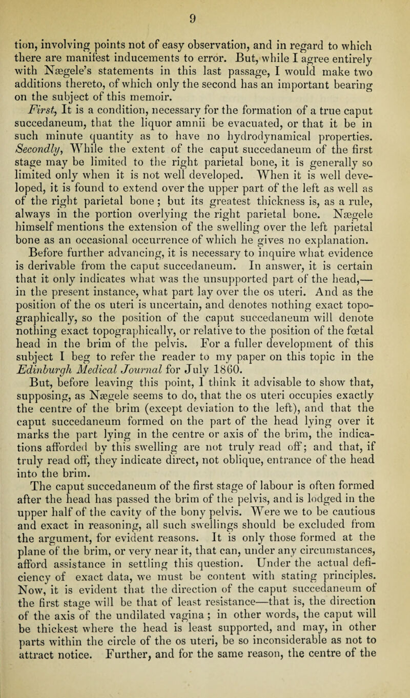 tion, involving points not of easy observation, and in regard to which there are manifest inducements to error. But, while I agree entirely with Nsegele’s statements in this last passage, I would make two additions thereto, of which only the second has an important bearing on the subject of this memoir. First, It is a condition, necessary for the formation of a true caput succedaneum, that the liquor amnii be evacuated, or that it be in such minute quantity as to have no hydrodynamical properties. Secondly, While the extent of the caput succedaneum of the first stage may be limited to the right parietal bone, it is generally so limited only when it is not well developed. When it is well deve¬ loped, it is found to extend over the upper part of the left as well as of the right parietal bone ; but its greatest thickness is, as a rule, always in the portion overlying the right parietal bone. Naegele himself mentions the extension of the swelling over the left parietal bone as an occasional occurrence of which he gives no explanation. Before further advancing, it is necessary to inquire what evidence is derivable from the caput succedaneum. In answer, it is certain that it only indicates what was the unsupported part of the head,— in the present instance, what part lay over the os uteri. And as the position of the os uteri is uncertain, and denotes nothing exact topo¬ graphically, so the position of the caput succedaneum will denote nothing exact topographically, or relative to the position of the foetal head in the brim of the pelvis. For a fuller development of this subject I beg to refer the reader to my paper on this topic in the Edinburgh Medical Journal for July 1860. But, before leaving this point, 1 think it advisable to show that, supposing, as Naegele seems to do, that the os uteri occupies exactly the centre of the brim (except deviation to the left), and that the caput succedaneum formed on the part of the head lying over it marks the part lying in the centre or axis of the brim, the indica¬ tions afforded by this swelling are not truly read off; and that, if truly read off, they indicate direct, not oblique, entrance of the head into the brim. The caput succedaneum of the first stage of labour is often formed after the head has passed the brim of the pelvis, and is lodged in the upper half of the cavity of the bony pelvis. Were we to be cautious and exact in reasoning, all such swellings should be excluded from the argument, for evident reasons. It is only those formed at the plane of the brim, or very near it, that can, under any circumstances, afford assistance in settling this question. Under the actual defi¬ ciency of exact data, we must be content with stating principles. Now, it is evident that the direction of the caput succedaneum of the first stage will be that of least resistance—that is, the direction of the axis of the undilated vagina ; in other words, the caput will be thickest where the head is least supported, and may, in other parts within the circle of the os uteri, be so inconsiderable as not to attract notice. Further, and for the same reason, the centre of the