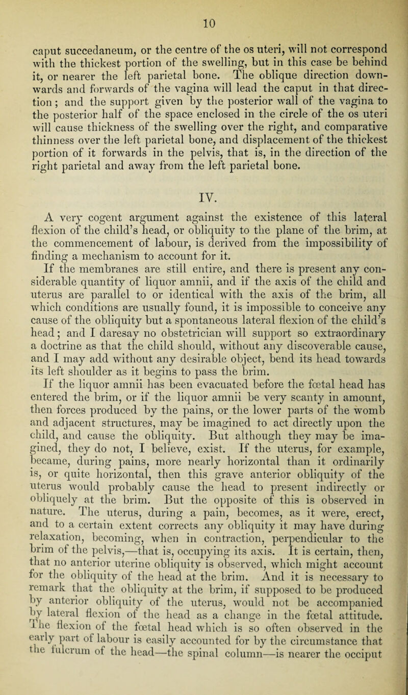 caput succedaneum, or the centre of the os uteri, will not correspond with the thickest portion of the swelling, but in this case be behind it, or nearer the left parietal bone. The oblique direction down¬ wards and forwards of the vagina will lead the caput in that direc¬ tion ; and the support given by the posterior wall of the vagina to the posterior half of the space enclosed in the circle of the os uteri will cause thickness of the swelling over the right, and comparative thinness over the left parietal bone, and displacement of the thickest portion of it forwards in the pelvis, that is, in the direction of the right parietal and away from the left parietal bone. IV. A very cogent argument against the existence of this lateral flexion of the child’s head, or obliquity to the plane of the brim, at the commencement of labour, is derived from the impossibility of finding a mechanism to account for it. If the membranes are still entire, and there is present any con¬ siderable quantity of liquor amnii, and if the axis of the child and uterus are parallel to or identical with the axis of the brim, all which conditions are usually found, it is impossible to conceive any cause of the obliquity but a spontaneous lateral flexion of the child’s head; and I daresay no obstetrician will support so extraordinary a doctrine as that the child should, without any discoverable cause, and I may add without any desirable object, bend its head towards its left shoulder as it begins to pass the brim. If the liquor amnii has been evacuated before the foetal head has entered the brim, or if the liquor amnii be very scanty in amount, then forces produced by the pains, or the lower parts of the womb and adjacent structures, may be imagined to act directly upon the child, and cause the obliquity. But although they may be ima¬ gined, they do not, I believe, exist. If the uterus, for example, became, during pains, more nearly horizontal than it ordinarily is, or quite horizontal, then this grave anterior obliquity of the uterus would probably cause the head to present indirectly or obliquely at the brim. But the opposite of this is observed in nature. The uterus, during a pain, becomes, as it were, erect, and to a certain extent corrects any obliquity it may have during relaxation, becoming, when in contraction, perpendicular to the brim of the pelvis,—that is, occupying its axis. It is certain, then, that no anterior uterine obliquity is observed, which might account for the obliquity of the head at the brim. And it is necessary to remark that the obliquity at the brim, if supposed to be produced by anterior obliquity of the uterus, would not be accompanied by lateral flexion of the head as a change in the foetal attitude. I he flexion of the foetal head which is so often observed in the early part ot labour is easily accounted for by the circumstance that t ie iulerum of the head—the spinal column—is nearer the occiput