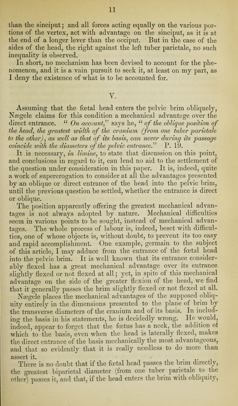 than the sinciput; and all forces acting equally on the various por¬ tions of the vertex, act with advantage on the sinciput, as it is at the end of a longer lever than the occiput. But in the case of the sides of the head, the right against the left tuber parietale, no such inequality is observed. In short, no mechanism has been devised to account for the phe¬ nomenon, and it is a vain pursuit to seek it, at least on my part, as I deny the existence of what is to be accounted for. y. Assuming that the foetal head enters the pelvic brim obliquely, Nasgele claims for this condition a mechanical advantage over the direct entrance. u On account,” says he, u of the oblique position of the head, the greatest width of the cranium (from one tuber parietale to the other), as well as that of its basis, can never during its passage coincide with the diameters of the pelvic entranced P. 19. It is necessary, in limine, to state that discussion on this point, and conclusions in regard to it, can lend no aid to the settlement of the question under consideration in this paper. It is, indeed, quite a work of supererogation to consider at all the advantages presented by an oblique or direct entrance of the head into the pelvic brim, until the previous question be settled, whether the entrance is direct or oblique. The position apparently offering the greatest mechanical advan¬ tages is not always adopted by nature. Mechanical difficulties seem in various points to be sought, instead of mechanical advan¬ tages. The whole process of labour is, indeed, beset with difficul¬ ties, one of whose objects is, without doubt, to prevent its too easy and rapid accomplishment. One example, germain to the subject of this article, I may adduce from the entrance of the foetal head into the pelvic brim. It is well known that its entrance consider¬ ably flexed has a great mechanical advantage over its entrance slightly flexed or not flexed at all; yet, in spite of this mechanical advantage on the side of the greater flexion of the head, we find that it generally passes the brim slightly flexed or not flexed at all. INTaegele places the mechanical advantages of the supposed obliq¬ uity entirely in the dimensions presented to the plane of brim by the transverse diameters of the cranium and of its basis. In includ¬ ing the basis in his statements, he is decidedly wrong. He would, indeed, appear to forget that the foetus has a neck, the addition of which to the basis, even when the head is laterally flexed, makes the direct entrance of the basis mechanically the most advantageous, and that so evidently that it is really needless to do more than cLSSOl't it There is no doubt that if the foetal head passes the brim directly, the greatest biparietal diameter (from one tuber parietale to the other) passes it, and that, if the head enters the brim with obliquity,