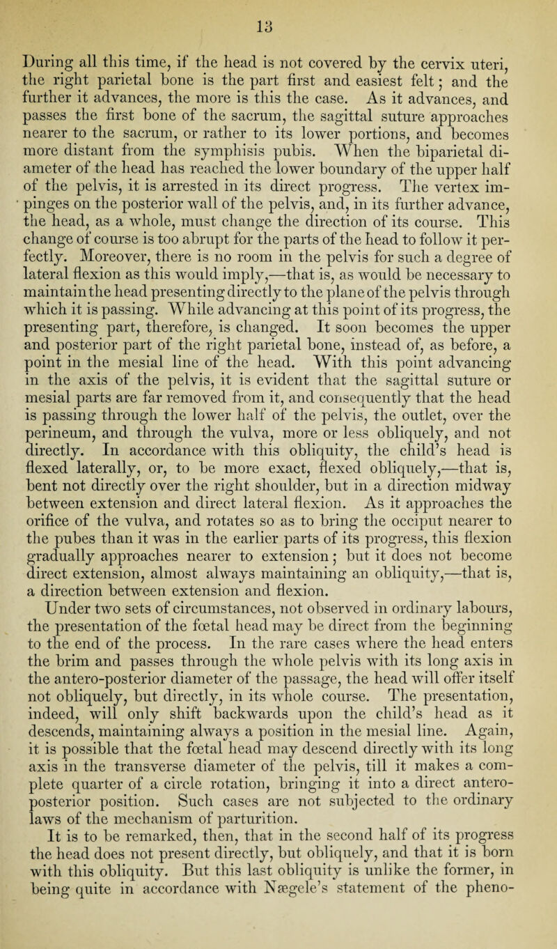 During all this time, if the head is not covered by the cervix uteri, the right parietal bone is the part first and easiest felt; and the further it advances, the more is this the case. As it advances, and passes the first bone of the sacrum, the sagittal suture approaches nearer to the sacrum, or rather to its lower portions, and becomes more distant from the symphisis pubis. When the biparietal di¬ ameter of the head has reached the lower boundary of the upper half of the pelvis, it is arrested in its direct progress. The vertex im¬ pinges on the posterior wall of the pelvis, and, in its further advance, the head, as a whole, must change the direction of its course. This change of course is too abrupt for the parts of the head to follow it per¬ fectly. Moreover, there is no room in the pelvis for such a degree of lateral flexion as this would imply,—that is, as would be necessary to maintain the head presenting directly to the plane of the pelvis through which it is passing. While advancing at this point of its progress, the presenting part, therefore, is changed. It soon becomes the upper and posterior part of the right parietal bone, instead of, as before, a point in the mesial line of the head. With this point advancing in the axis of the pelvis, it is evident that the sagittal suture or mesial parts are far removed from it, and consequently that the head is passing through the lower half of the pelvis, the outlet, over the perineum, and through the vulva, more or less obliquely, and not directly. In accordance with this obliquity, the child’s head is flexed laterally, or, to be more exact, flexed obliquely,—that is, bent not directly over the right shoulder, but in a direction midway between extension and direct lateral flexion. As it approaches the orifice of the vulva, and rotates so as to bring the occiput nearer to the pubes than it was in the earlier parts of its progress, this flexion gradually approaches nearer to extension; but it does not become direct extension, almost always maintaining an obliquity,—that is, a direction between extension and flexion. Under two sets of circumstances, not observed in ordinary labours, the presentation of the foetal head may be direct from the beginning to the end of the process. In the rare cases where the head enters the brim and passes through the whole pelvis with its long axis in the antero-posterior diameter of the passage, the head will offer itself not obliquely, but directly, in its whole course. The presentation, indeed, will only shift backwards upon the child’s head as it descends, maintaining always a position in the mesial line. Again, it is possible that the foetal head may descend directly with its long axis in the transverse diameter of the pelvis, till it makes a com¬ plete quarter of a circle rotation, bringing it into a direct antero¬ posterior position. Such cases are not subjected to the ordinary laws of the mechanism of parturition. It is to be remarked, then, that in the second half of its progress the head does not present directly, but obliquely, and that it is born with this obliquity. But this last obliquity is unlike the former, in being quite in accordance with Nsegele’s statement of the pheno-