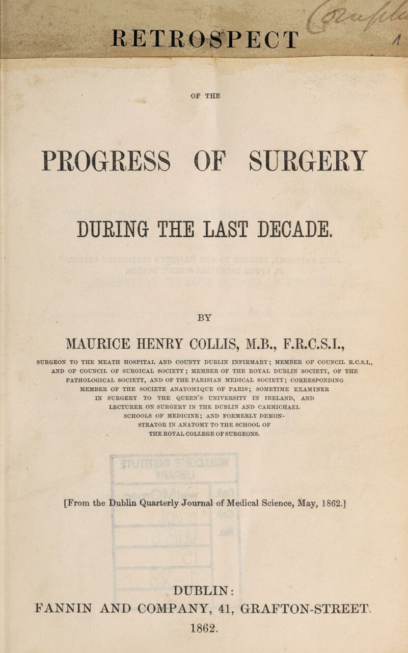 OF THE PROGRESS OF SURGERY DURING THE LAST DECADE. BY MAURICE HENRY COLLIS, M.B., F.R.C.S.I., SURGEON TO THE MEATH HOSPITAL AND COUNTY DUBLIN INFIRMARY; MEMBER OF COUNCIL R.C.S.I., AND OF COUNCIL OF SURGICAL SOCIETY ; MEMBER OF THE ROYAL DUBLIN SOCIETY, OF THE PATHOLOGICAL SOCIETY, AND OF THE PARISIAN MEDICAL SOCIETY; CORRESPONDING MEMBER OF THE SOCIETE ANATOMIQUE OF PARIS; SOMETIME EXAMINER IN SURGERY TO THE QUEEN’S UNIVERSITY IN IRELAND, AND LECTURER ON SURGERY IN THE DUBLIN AND CARMICHAEL SCHOOLS OF MEDICINE; AND FORMERLY DEMON¬ STRATOR IN ANATOMY TO THE SCHOOL OF THE ROYAL COLLEGE OF SURGEONS. [From the Dublin Quarterly Journal of Medical Science, May, 1862.] DUBLIN: FANNIN AND COMPANY, 41, GRAFTON-STREET 1862.