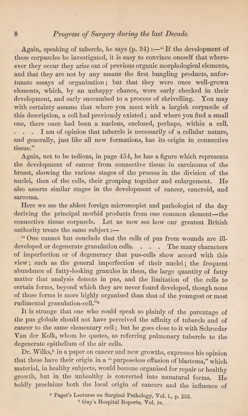 Again, speaking of tubercle, he says (p. 94) :—“ If the development of these corpuscles be investigated, it is easy to convince oneself that where- ever they occur they arise out of previous organic morphological elements, and that they are not by any means the first bungling products, unfor¬ tunate essays of organisation; but that they were once well-grown elements, which, by an unhappy chance, were early checked in their development, and early succumbed to a process of shrivelling. You may with certainty assume that where you meet with a largish corpuscle of this description, a cell had previously existed; and where you find a small one, there once had been a nucleus, enclosed, perhaps, within a cell. . . . I am of opinion that tubercle is necessarily of a cellular nature, and generally, just like all new formations, has its origin in connective tissue.” Again, not to be tedious, in page 454, he has a figure which represents the development of cancer from connective tissue in carcinoma of the breast, showing the various stages of the process in the division of the nuclei, then of the cells, their grouping together and enlargement. He also asserts similar stages in the development of cancer, cancroid, and sarcoma. Here we see the ablest foreign microscopist and pathologist of the day deriving the principal morbid products from one common element—the connective tissue corpuscle. Let us now see how our greatest British authority treats the same subject:— “ One cannot but conclude that the cells of pus from wounds are ill- developed or degenerate granulation cells. . . . The many characters of imperfection or of degeneracy that pus-cells show accord with this view; such as the general imperfection of their nuclei; the frequent- abundance of fatty-looking granules in them, the large quantity of fatty matter that analysis detects in pus, and the limitation of the cells to certain forms, beyond which they are never found developed, though none of those forms is more highly organised than that of the youngest or most rudimental granulation-cell.”a It is strange that one who could speak so plainly of the parentage of the pus globule should not have perceived the affinity of tubercle and of cancer to the same elementary cell; but he goes close to it with Schroeder Van der Kolk, whom he quotes, as referring pulmonary tubercle to the degenerate epithelium of the air cells. Dr. Wilks,b in a paper on cancer and new growths, expresses his opinion that these have their origin in a “ purposeless effusion of blastema,” which material, in healthy subjects, would become organised for repair or healthy growth, but in the unhealthy is converted into unnatural forms. He boldly proclaims both the local origin of cancers and the influence of a Paget’s Lectures on Surgical Pathology, Vol. i,, p. 233. b Guy’s Hospital Reports, Vol. iv.