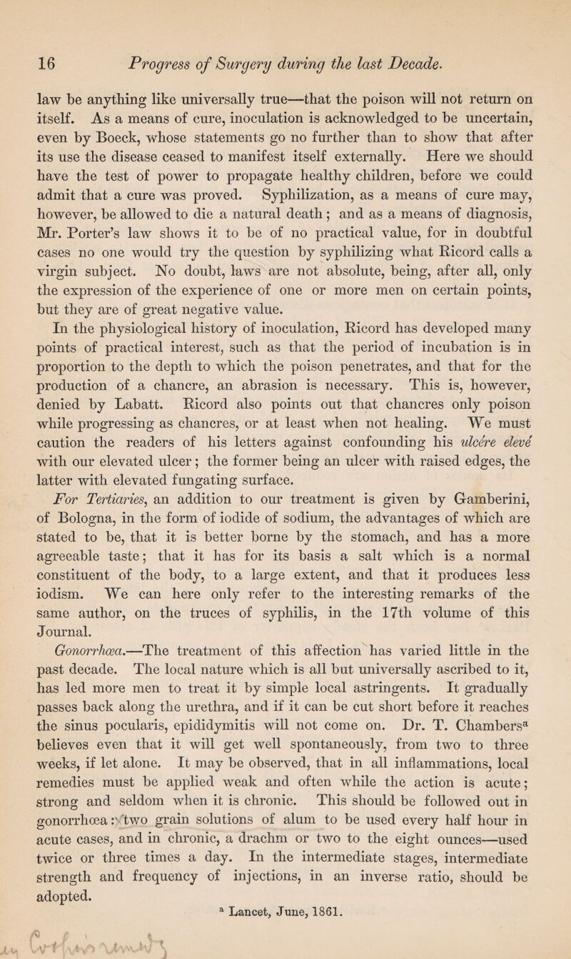 law be anything like universally true—that the poison will not return on itself. As a means of cure, inoculation is acknowledged to be uncertain, even by Boeck, whose statements go no further than to show that after its use the disease ceased to manifest itself externally. Here we should have the test of power to propagate healthy children, before we could admit that a cure was proved. Syphilization, as a means of cure may, however, be allowed to die a natural death ; and as a means of diagnosis, Mr. Porter’s law shows it to be of no practical value, for in doubtful cases no one would try the question by syphilizing what Ricord calls a virgin subject. No doubt, laws are not absolute, being, after all, only the expression of the experience of one or more men on certain points, but they are of great negative value. In the physiological history of inoculation, Ricord has developed many points of practical interest, such as that the period of incubation is in proportion to the depth to which the poison penetrates, and that for the production of a chancre, an abrasion is necessary. This is, however, denied by Labatt. Ricord also points out that chancres only poison while progressing as chancres, or at least when not healing. We must caution the readers of his letters against confounding his ulcere eleve with our elevated ulcer; the former being an ulcer with raised edges, the latter with elevated fungating surface. For Tertiaries, an addition to our treatment is given by Gamberini, of Bologna, in the form of iodide of sodium, the advantages of which are stated to be, that it is better borne by the stomach, and has a more agreeable taste; that it has for its basis a salt which is a normal constituent of the body, to a large extent, and that it produces less iodism. We can here only refer to the interesting remarks of the same author, on the truces of syphilis, in the 17th volume of this Journal. Gonorrhoea.—The treatment of this affection has varied little in the past decade. The local nature which is all but universally ascribed to it, has led more men to treat it by simple local astringents. It gradually passes back along the urethra, and if it can be cut short before it reaches the sinus pocularis, epididymitis will not come on. Dr. T. Chambers® believes even that it will get well spontaneously, from two to three weeks, if let alone. It may be observed, that in all inflammations, local remedies must be applied weak and often while the action is acute; strong and seldom when it is chronic. This should be followed out in gonorrhoea two grain solutions of alum to be used every half hour in acute cases, and in chronic, a drachm or two to the eight ounces—used twice or three times a day. In the intermediate stages, intermediate strength and frequency of injections, in an inverse ratio, should be adopted. a Lancet, June, 1861. A r, \ % a i wJm t