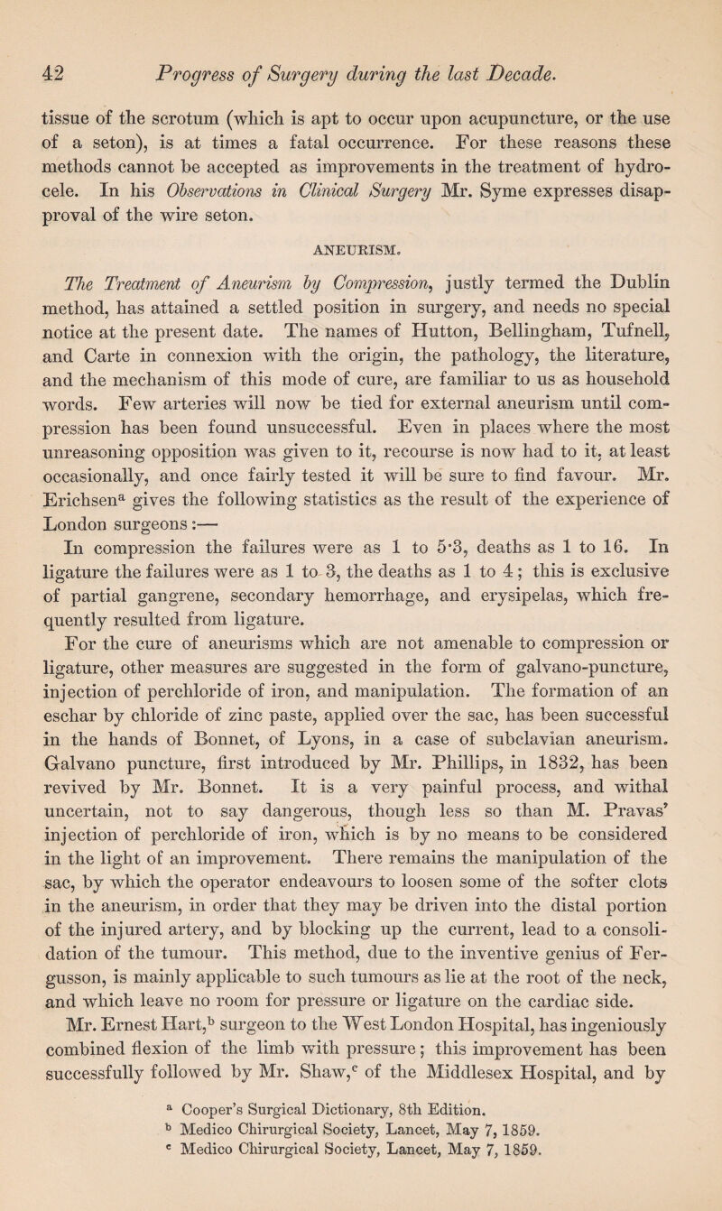 tissue of the scrotum (which is apt to occur upon acupuncture, or the use of a seton), is at times a fatal occurrence. For these reasons these methods cannot be accepted as improvements in the treatment of hydro¬ cele. In his Observations in Clinical Surgery Mr. Syme expresses disap¬ proval of the wire seton. ANEURISM. The Treatment of Aneurism by Compression, justly termed the Dublin method, has attained a settled position in surgery, and needs no special notice at the present date. The names of Hutton, Bellingham, Tufnell, and Carte in connexion with the origin, the pathology, the literature, and the mechanism of this mode of cure, are familiar to us as household words. Few arteries will now be tied for external aneurism until com¬ pression has been found unsuccessful. Even in places where the most unreasoning opposition was given to it, recourse is now had to it. at least occasionally, and once fairly tested it will be sure to find favour. Mr. Ericlisena gives the following statistics as the result of the experience of London surgeons:— In compression the failures were as 1 to 5a3, deaths as 1 to 16. In ligature the failures were as 1 to 3, the deaths as 1 to 4; this is exclusive of partial gangrene, secondary hemorrhage, and erysipelas, which fre¬ quently resulted from ligature. For the cure of aneurisms which are not amenable to compression or ligature, other measures are suggested in the form of galvano-puncture, injection of perchloride of iron, and manipulation. The formation of an eschar by chloride of zinc paste, applied over the sac, has been successful in the hands of Bonnet, of Lyons, in a case of subclavian aneurism. Galvano puncture, first introduced by Mr. Phillips, in 1832, has been revived by Mr. Bonnet. It is a very painful process, and withal uncertain, not to say dangerous, though less so than M. Pravas’ injection of perchloride of iron, which is by no means to be considered in the light of an improvement. There remains the manipulation of the sac, by which the operator endeavours to loosen some of the softer clots in the aneurism, in order that they may be driven into the distal portion of the injured artery, and by blocking up the current, lead to a consoli¬ dation of the tumour. This method, due to the inventive genius of Fer- gusson, is mainly applicable to such tumours as lie at the root of the neck, and which leave no room for pressure or ligature on the cardiac side. Mr. Ernest IIart,b surgeon to the West London Hospital, has ingeniously combined flexion of the limb with pressure; this improvement has been successfully followed by Mr. Shaw,c of the Middlesex Hospital, and by a Cooper’s Surgical Dictionary, 8th Edition. b Medico Chirurgical Society, Lancet, May 7, 1859. e Medico Chirurgical Society, Lancet, May 7, 1859.