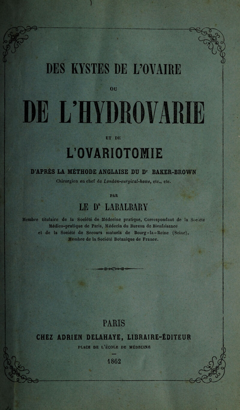 DES KYSTES DE L’OVAIRE OU DE L’HYDROVARIE ET DE L’OVARIOTOMIE D’APRÈS LA MÉTHODE ANGLAISE DU D> BAKER-BROWN Chirurgien en chef de London-surgical-home, etc., etc. PAR LE D” LABALRARY Membre titulaire de la Société de Médecine pratique, Correspondant de la Société Médico-pratique de Paris, Médecin du Bureau de Bienfaisance et de la Société de Secours mutuels de Bourg-la-Reine (Seine), Membre de la Société Botanique de France. PARIS CHEZ ADRIEN DELAHAYE, LIBRAIRE-ÉDITEUR flace de l’école de médecine 1862