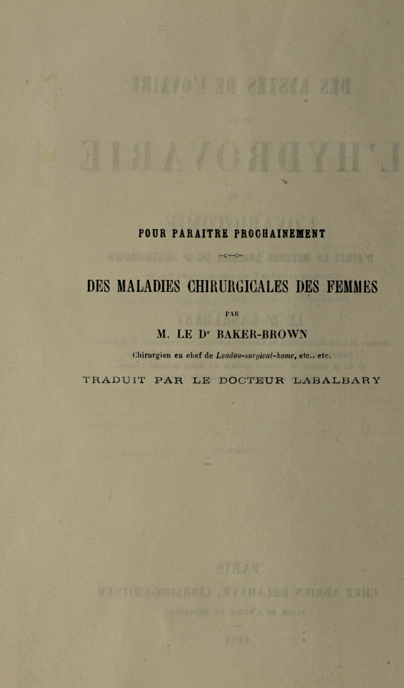 POUR PARAITRE PROCHAINEMENT -C—O- DES MALADIES CHIRURGICALES DES FEMMES * l’Ali M. LE D' BAKEK-BROWN Chirurgien en ehef de Lo)ulo)i~sur(jical-home, etc., etc. TRADUIT PAR LE DOCTEUR LABALBARY