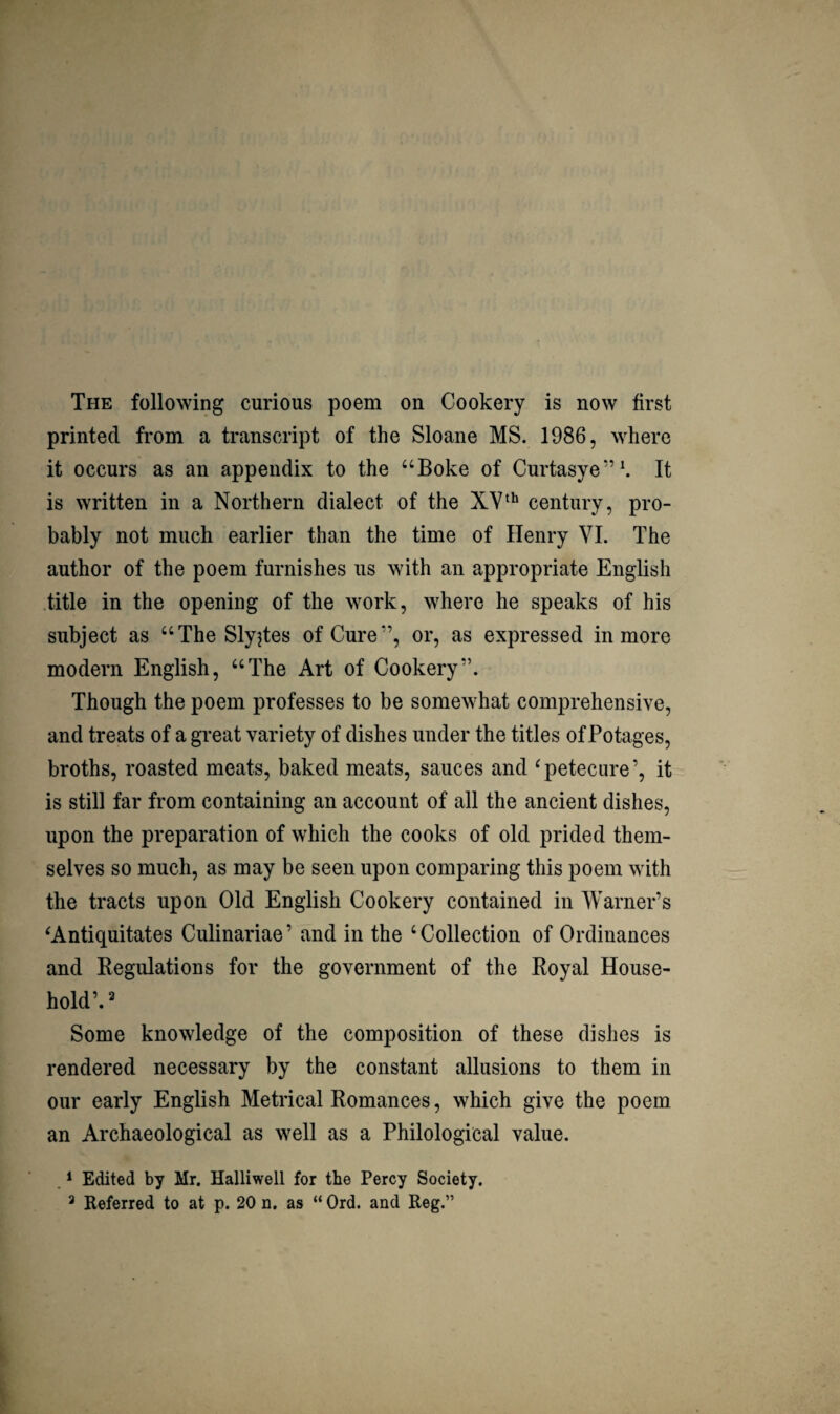 The following curious poem on Cookery is now first printed from a transcript of the Sloane MS. 1986, where it occurs as an appendix to the “Boke of Curtasye”^ It is written in a Northern dialect of the century, pro¬ bably not much earlier than the time of Henry VI. The author of the poem furnishes us with an appropriate English title in the opening of the work, where he speaks of his subject as “The Slyjtes of Cure”, or, as expressed in more modern English, “The Art of Cookery”. Though the poem professes to be somewhat comprehensive, and treats of a great variety of dishes under the titles of Potages, broths, roasted meats, baked meats, sauces and ^petecure’, it is still far from containing an account of all the ancient dishes, upon the preparation of which the cooks of old prided them¬ selves so much, as may be seen upon comparing this poem with the tracts upon Old English Cookery contained in Warner’s ^Antiquitates Culinariae ’ and in the ‘ Collection of Ordinances and Regulations for the government of the Royal House¬ hold’.^ Some knowledge of the composition of these dishes is rendered necessary by the constant allusions to them in our early English Metrical Romances, which give the poem an Archaeological as well as a Philological value. . * Edited by Mr. Halliwell for the Percy Society. ^ Referred to at p. 20 n, as “ Ord. and Reg.”